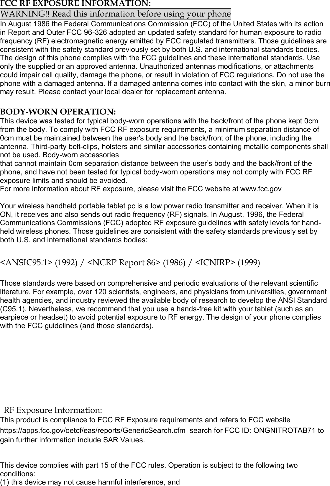  FCC RF EXPOSURE INFORMATION: WARNING!! Read this information before using your phone In August 1986 the Federal Communications Commission (FCC) of the United States with its action in Report and Outer FCC 96-326 adopted an updated safety standard for human exposure to radio frequency (RF) electromagnetic energy emitted by FCC regulated transmitters. Those guidelines are consistent with the safety standard previously set by both U.S. and international standards bodies. The design of this phone complies with the FCC guidelines and these international standards. Use only the supplied or an approved antenna. Unauthorized antennas modifications, or attachments could impair call quality, damage the phone, or result in violation of FCC regulations. Do not use the phone with a damaged antenna. If a damaged antenna comes into contact with the skin, a minor burn may result. Please contact your local dealer for replacement antenna.  BODY-WORN OPERATION: This device was tested for typical body-worn operations with the back/front of the phone kept 0cm from the body. To comply with FCC RF exposure requirements, a minimum separation distance of 0cm must be maintained between the user&apos;s body and the back/front of the phone, including the antenna. Third-party belt-clips, holsters and similar accessories containing metallic components shall not be used. Body-worn accessories that cannot maintain 0cm separation distance between the user’s body and the back/front of the phone, and have not been tested for typical body-worn operations may not comply with FCC RF exposure limits and should be avoided. For more information about RF exposure, please visit the FCC website at www.fcc.gov  Your wireless handheld portable tablet pc is a low power radio transmitter and receiver. When it is ON, it receives and also sends out radio frequency (RF) signals. In August, 1996, the Federal Communications Commissions (FCC) adopted RF exposure guidelines with safety levels for hand-held wireless phones. Those guidelines are consistent with the safety standards previously set by both U.S. and international standards bodies:  &lt;ANSIC95.1&gt; (1992) / &lt;NCRP Report 86&gt; (1986) / &lt;ICNIRP&gt; (1999)  Those standards were based on comprehensive and periodic evaluations of the relevant scientific literature. For example, over 120 scientists, engineers, and physicians from universities, government health agencies, and industry reviewed the available body of research to develop the ANSI Standard (C95.1). Nevertheless, we recommend that you use a hands-free kit with your tablet (such as an earpiece or headset) to avoid potential exposure to RF energy. The design of your phone complies with the FCC guidelines (and those standards). RF Exposure Information: This product is compliance to FCC RF Exposure requirements and refers to FCC website https://apps.fcc.gov/oetcf/eas/reports/GenericSearch.cfm  search for FCC ID: ONGNITROTAB71 to gain further information include SAR Values.    This device complies with part 15 of the FCC rules. Operation is subject to the following two conditions: (1) this device may not cause harmful interference, and 