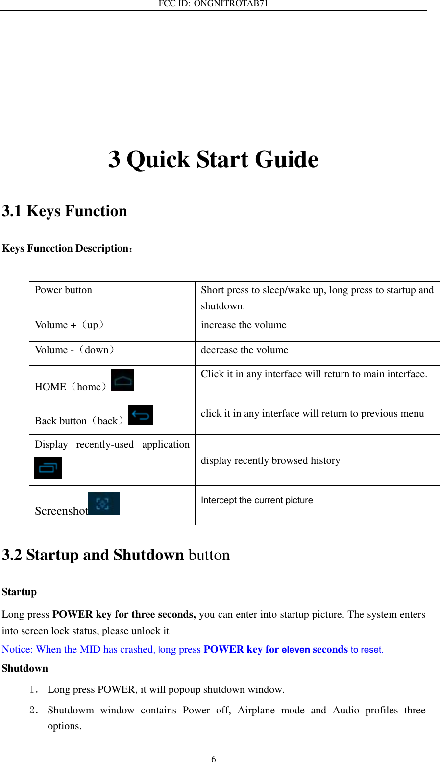 FCC ID: ONGNITROTAB71   6   3 Quick Start Guide 3.1 Keys Function Keys Funcction Description：  Power button Short press to sleep/wake up, long press to startup and shutdown. Volume +（up） increase the volume Volume -（down） decrease the volume HOME（home） Click it in any interface will return to main interface. Back button（back） click it in any interface will return to previous menu Display  recently-used  application  display recently browsed history Screenshot  Intercept the current picture  3.2 Startup and Shutdown button Startup Long press POWER key for three seconds, you can enter into startup picture. The system enters into screen lock status, please unlock it Notice: When the MID has crashed, long press POWER key for eleven seconds to reset. Shutdown 1． Long press POWER, it will popoup shutdown window. 2． Shutdowm  window  contains  Power  off,  Airplane  mode  and  Audio  profiles  three options. 