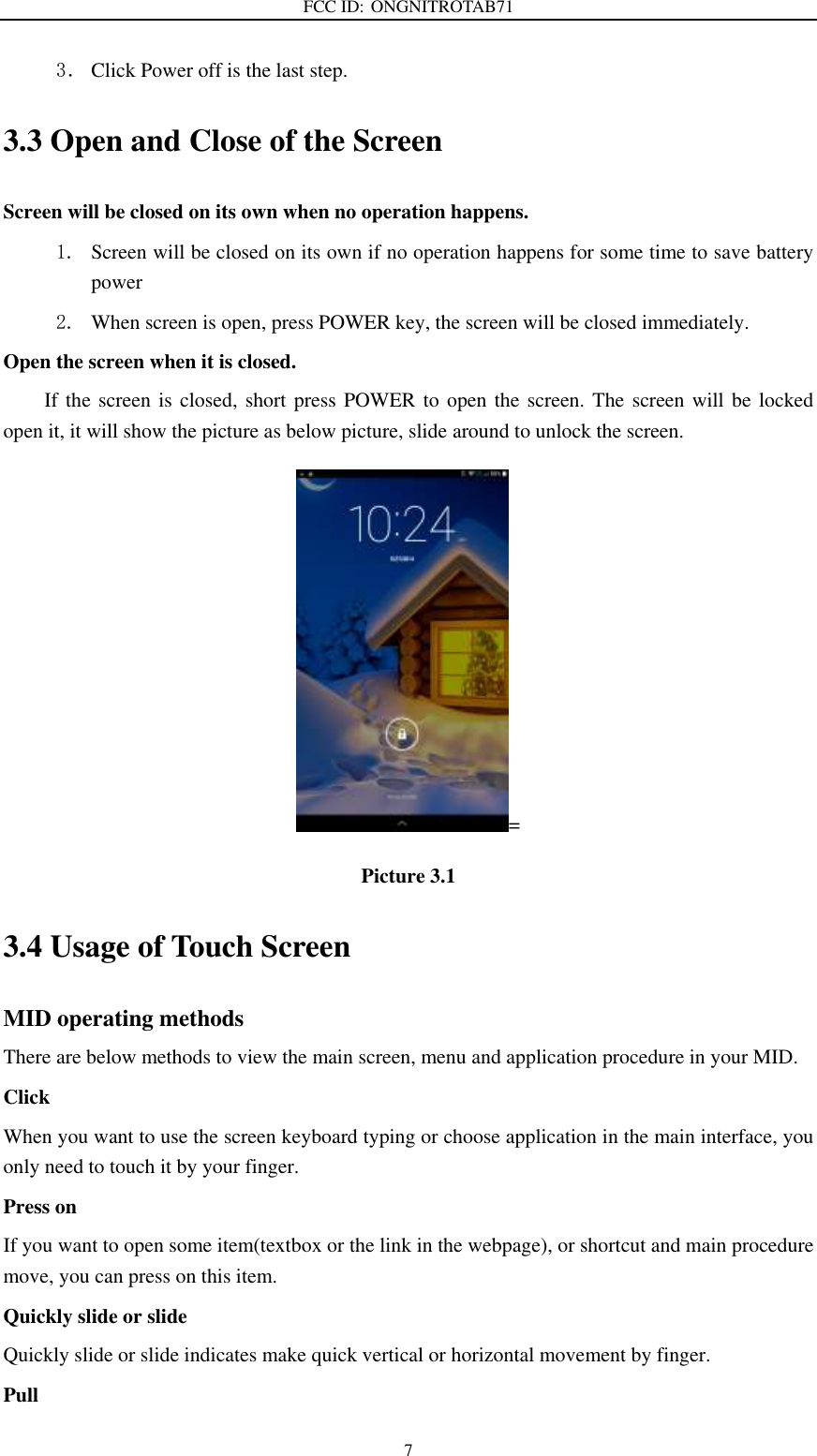 FCC ID: ONGNITROTAB71   7 3． Click Power off is the last step. 3.3 Open and Close of the Screen Screen will be closed on its own when no operation happens. 1. Screen will be closed on its own if no operation happens for some time to save battery power   2. When screen is open, press POWER key, the screen will be closed immediately. Open the screen when it is closed. If the screen is closed, short press POWER to open the screen. The screen will be  locked open it, it will show the picture as below picture, slide around to unlock the screen. = Picture 3.1 3.4 Usage of Touch Screen MID operating methods There are below methods to view the main screen, menu and application procedure in your MID. Click   When you want to use the screen keyboard typing or choose application in the main interface, you only need to touch it by your finger. Press on If you want to open some item(textbox or the link in the webpage), or shortcut and main procedure move, you can press on this item. Quickly slide or slide Quickly slide or slide indicates make quick vertical or horizontal movement by finger.   Pull   