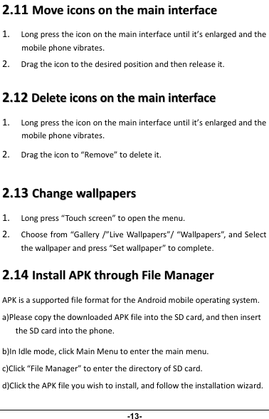 22..1111MMoovveeiiccoonnssoonntthheemmaaiinniinntteerrffaaccee1.Long press the icon on the main interface until it’s enlarged and themobile phone vibrates.2.Drag the icon to the desired position and then release it.22..1122DDeelleetteeiiccoonnssoonntthheemmaaiinniinntteerrffaaccee1.Long press the icon on the main interface until it’s enlarged and themobile phone vibrates.2.Drag the icon to “Remove” to delete it.22..1133CChhaannggeewwaallllppaappeerrss1.Long press “Touch screen” to open the menu.2.Choose from “Gallery /”Live Wallpapers”/ “Wallpapers”, and Selectthe wallpaper and press “Set wallpaper” to complete.22..1144IInnssttaallllAAPPKKtthhrroouugghhFFiilleeMMaannaaggeerrAPK is a supported file format for the Android mobile operating system.a)Please copy the downloaded APK file into the SD card, and then insertthe SD card into the phone.b)In Idle mode, click Main Menu to enter the main menu.c)Click “File Manager” to enter the directory of SD card.d)Click the APK file you wish to install, and follow the installation wizard.