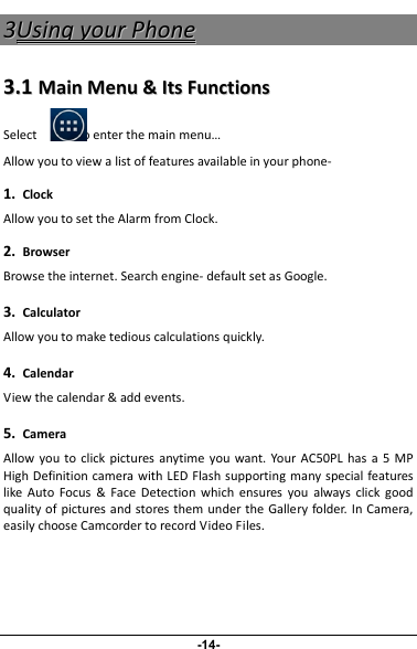 33UUssiinnggyyoouurrPPhhoonnee33..11MMaaiinnMMeennuu&amp;&amp;IIttssFFuunnccttiioonnssSelect to enter the main menu…Allow you to view a list of features available in your phone-1.ClockAllow you to set the Alarm from Clock.2.BrowserBrowse the internet. Search engine- default set as Google.3.CalculatorAllow you to make tedious calculations quickly.4.CalendarView the calendar &amp; add events.5.CameraAllow you to click pictures anytime you want. Your AC50PL has a 5 MPHigh Definition camera with LED Flash supporting many special featureslike Auto Focus &amp; Face Detection which ensures you always click goodquality of pictures and stores them under the Gallery folder. In Camera,easily choose Camcorder to record Video Files.