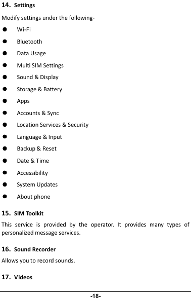 14.SettingsModify settings under the following-����Wi-Fi����Bluetooth����Data Usage����Multi SIM Settings����Sound &amp; Display����Storage &amp; Battery����Apps����Accounts &amp; Sync����Location Services &amp; Security����Language &amp; Input����Backup &amp; Reset����Date &amp; Time����Accessibility����System Updates����About phone15.SIM ToolkitThis service is provided by the operator. It provides many types ofpersonalized message services.16.Sound RecorderAllows you to record sounds.17.Videos