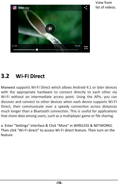 View fromlist of videos.33..22WWii--FFiiDDiirreeccttMaxwest supports Wi-Fi Direct which allows Android 4.1 or later deviceswith the appropriate hardware to connect directly to each other viaWi-Fi without an intermediate access point. Using the APIs, you candiscover and connect to other devices when each device supports Wi-FiDirect, then communicate over a speedy connection across distancesmuch longer than a Bluetooth connection. This is useful for applicationsthat share data among users, such as a multiplayer game or file sharing.a. Enter &quot;Settings&quot; interface &amp; Click &quot;More&quot; in WIRELESS &amp; NETWORKS.Then click &quot;Wi-Fi direct&quot; to access Wi-Fi direct feature. Then turn on thefeature.