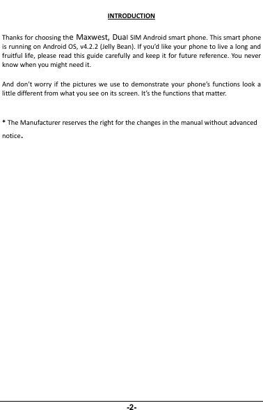 INTRODUCTIONThanks for choosing the Maxwest, Dual SIM Android smart phone. This smart phoneis running on Android OS, v4.2.2 (Jelly Bean). If you’d like your phone to live a long andfruitful life, please read this guide carefully and keep it for future reference. You neverknow when you might need it.And don’t worry if the pictures we use to demonstrate your phone’s functions look alittle different from what you see on its screen. It’s the functions that matter.*The Manufacturer reserves the right for the changes in the manual without advancednotice.
