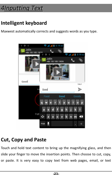 44IInnppuuttttiinnggTTeexxttIntelligent keyboardMaxwest automatically corrects and suggests words as you type.Cut, Copy and PasteTouch and hold text content to bring up the magnifying glass, and thenslide your finger to move the insertion points. Then choose to cut, copy,or paste. It is very easy to copy text from web pages, email, or text