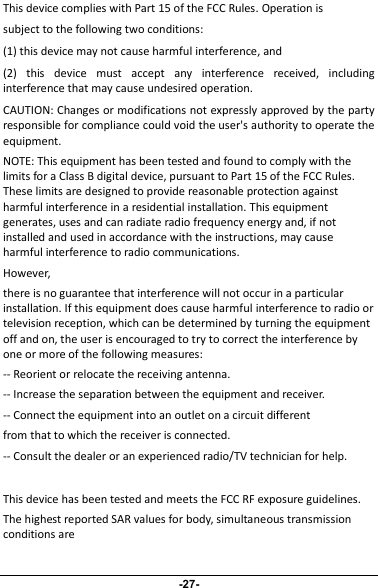 This device complies with Part 15 of the FCC Rules. Operation issubject to the following two conditions:(1) this device may not cause harmful interference, and(2) this device must accept any interference received, includinginterference that may cause undesired operation.CAUTION: Changes or modifications not expressly approved by the partyresponsible for compliance could void the user&apos;s authority to operate theequipment.NOTE: This equipment has been tested and found to comply with thelimits for a Class B digital device, pursuant to Part 15 of the FCC Rules.These limits are designed to provide reasonable protection againstharmful interference in a residential installation. This equipmentgenerates, uses and can radiate radio frequency energy and, if notinstalled and used in accordance with the instructions, may causeharmful interference to radio communications.However,there is no guarantee that interference will not occur in a particularinstallation. If this equipment does cause harmful interference to radio ortelevision reception, which can be determined by turning the equipmentoff and on, the user is encouraged to try to correct the interference byone or more of the following measures:-- Reorient or relocate the receiving antenna.-- Increase the separation between the equipment and receiver.-- Connect the equipment into an outlet on a circuit differentfrom that to which the receiver is connected.-- Consult the dealer or an experienced radio/TV technician for help.This device has been tested and meets the FCC RF exposure guidelines.The highest reported SAR values for body, simultaneous transmissionconditions are