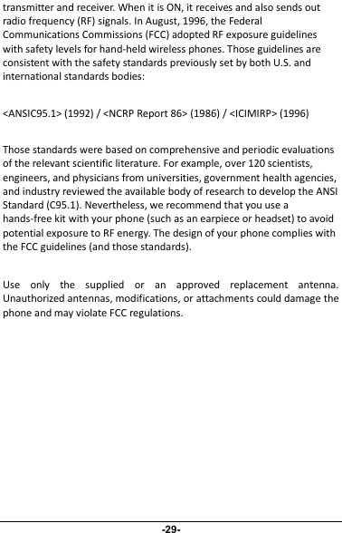 transmitter and receiver. When it is ON, it receives and also sends outradio frequency (RF) signals. In August, 1996, the FederalCommunications Commissions (FCC) adopted RF exposure guidelineswith safety levels for hand-held wireless phones. Those guidelines areconsistent with the safety standards previously set by both U.S. andinternational standards bodies:&lt;ANSIC95.1&gt; (1992) / &lt;NCRP Report 86&gt; (1986) / &lt;ICIMIRP&gt; (1996)Those standards were based on comprehensive and periodic evaluationsof the relevant scientific literature. For example, over 120 scientists,engineers, and physicians from universities, government health agencies,and industry reviewed the available body of research to develop the ANSIStandard (C95.1). Nevertheless, we recommend that you use ahands-free kit with your phone (such as an earpiece or headset) to avoidpotential exposure to RF energy. The design of your phone complies withthe FCC guidelines (and those standards).Use only the supplied or an approved replacement antenna.Unauthorized antennas, modifications, or attachments could damage thephone and may violate FCC regulations.