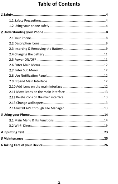 Table of Contents11Safety ...................................................................................................411..11 Safety Precautions.....................................................................411..22 Using your phone safely ............................................................422Understanding your Phone ..................................................................822..11 Your Phone................................................................................822..22 Description Icons.......................................................................922..33 Inserting &amp; Removing the Battery..............................................922..44 Charging the battery ...............................................................1122..55 Power ON/OFF ........................................................................1122..66 Enter Main Menu ....................................................................1222..77 Enter Sub Menu ......................................................................1222..88 Use Notification Panel .............................................................1222..99 Expand Main Interface ............................................................1222..1100 Add icons on the main interface ............................................1222..1111 Move icons on the main interface .........................................1322..1122 Delete icons on the main interface...........................................1322..1133 Change wallpapers ................................................................1322..1144 Install APK through File Manager...........................................1333Using your Phone ...............................................................................1433..11 Main Menu &amp; Its Functions .....................................................1433..22 Wi-Fi Direct.............................................................................1944Inputting Text .....................................................................................2355Maintenance......................................................................................2566Taking Care of your Device .................................................................26