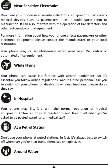 Near Sensitive ElectronicsDon’t use your phone near sensitive electronic equipment – particularlymedical devices such as pacemakers – as it could cause them tomalfunction. It can also interfere with the operation of fire detectors andother automatic-control equipment.For more information about how your phone affects pacemakers or otherelectronic equipment, please contact the manufacturer or your localdistributor.Your phone may cause interference when used near TVs, radios orautomated office equipment.While FlyingYour phone can cause interference with aircraft equipment. So it’sessential you follow airline regulations. And if airline personnel ask youto switch off your phone, or disable its wireless functions, please do asthey say.In HospitalYour phone may interfere with the normal operation of medicalequipment. Follow all hospital regulations and turn it off when you’reasked to by posted warnings or medical staff.At a Petrol StationDon’t use your phone at petrol stations. In fact, it’s always best to switchoff whenever you’re near fuels, chemicals or explosives.Around Water