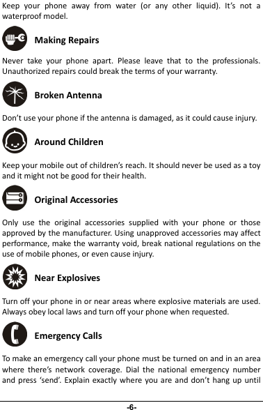 Keep your phone away from water (or any other liquid). It’s not awaterproof model.Making RepairsNever take your phone apart. Please leave that to the professionals.Unauthorized repairs could break the terms of your warranty.Broken AntennaDon’t use your phone if the antenna is damaged, as it could cause injury.Around ChildrenKeep your mobile out of children’s reach. It should never be used as a toyand it might not be good for their health.Original AccessoriesOnly use the original accessories supplied with your phone or thoseapproved by the manufacturer. Using unapproved accessories may affectperformance, make the warranty void, break national regulations on theuse of mobile phones, or even cause injury.Near ExplosivesTurn off your phone in or near areas where explosive materials are used.Always obey local laws and turn off your phone when requested.Emergency CallsTo make an emergency call your phone must be turned on and in an areawhere there’s network coverage. Dial the national emergency numberand press ‘send’. Explain exactly where you are and don’t hang up until