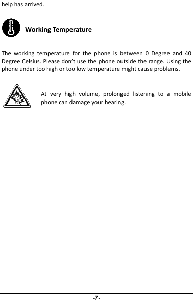 help has arrived.Working TemperatureThe working temperature for the phone is between 0 Degree and 40Degree Celsius. Please don’t use the phone outside the range. Using thephone under too high or too low temperature might cause problems.At very high volume, prolonged listening to a mobilephone can damage your hearing.