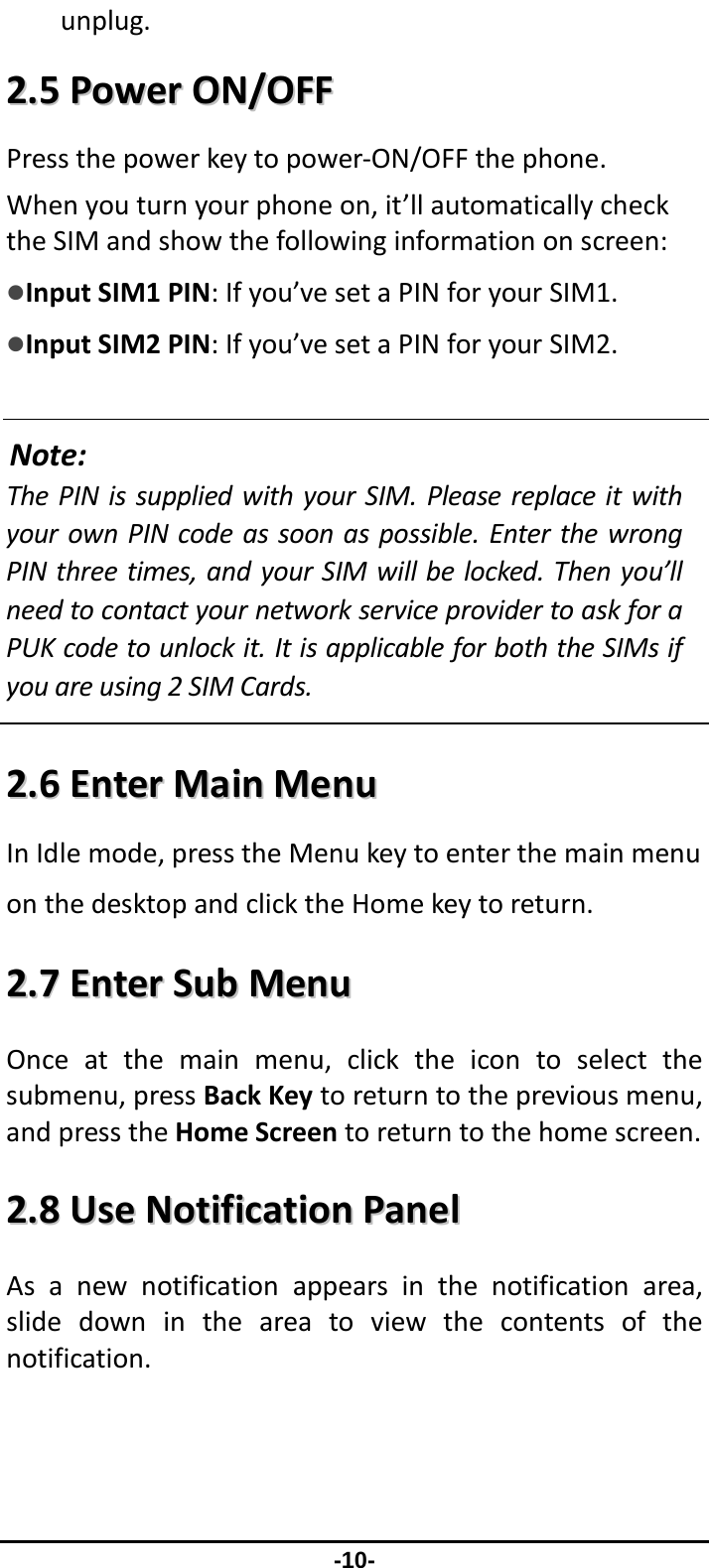                -10- unplug.22..55PPoowweerrOONN//OOFFFFPressthepowerkeytopower‐ON/OFFthephone.Whenyouturnyourphoneon,it’llautomaticallychecktheSIMandshowthefollowinginformationonscreen:zInputSIM1PIN:Ifyou’vesetaPINforyourSIM1.zInputSIM2PIN:Ifyou’vesetaPINforyourSIM2.Note:ThePINissuppliedwithyourSIM.PleasereplaceitwithyourownPINcodeassoonaspossible.EnterthewrongPINthreetimes,andyourSIMwillbelocked.Thenyou’llneedtocontactyournetworkserviceprovidertoaskforaPUKcodetounlockit.ItisapplicableforboththeSIMsifyouareusing2SIMCards. 22..66EEnntteerrMMaaiinnMMeennuuInIdlemode,presstheMenukeytoenterthemainmenuonthedesktopandclicktheHomekeytoreturn.22..77EEnntteerrSSuubbMMeennuuOnceatthemainmenu,clicktheicontoselectthesubmenu,pressBackKeytoreturntothepreviousmenu,andpresstheHomeScreentoreturntothehomescreen.22..88UUsseeNNoottiiffiiccaattiioonnPPaanneellAsanewnotificationappearsinthenotificationarea,slidedownintheareatoviewthecontentsofthenotification.