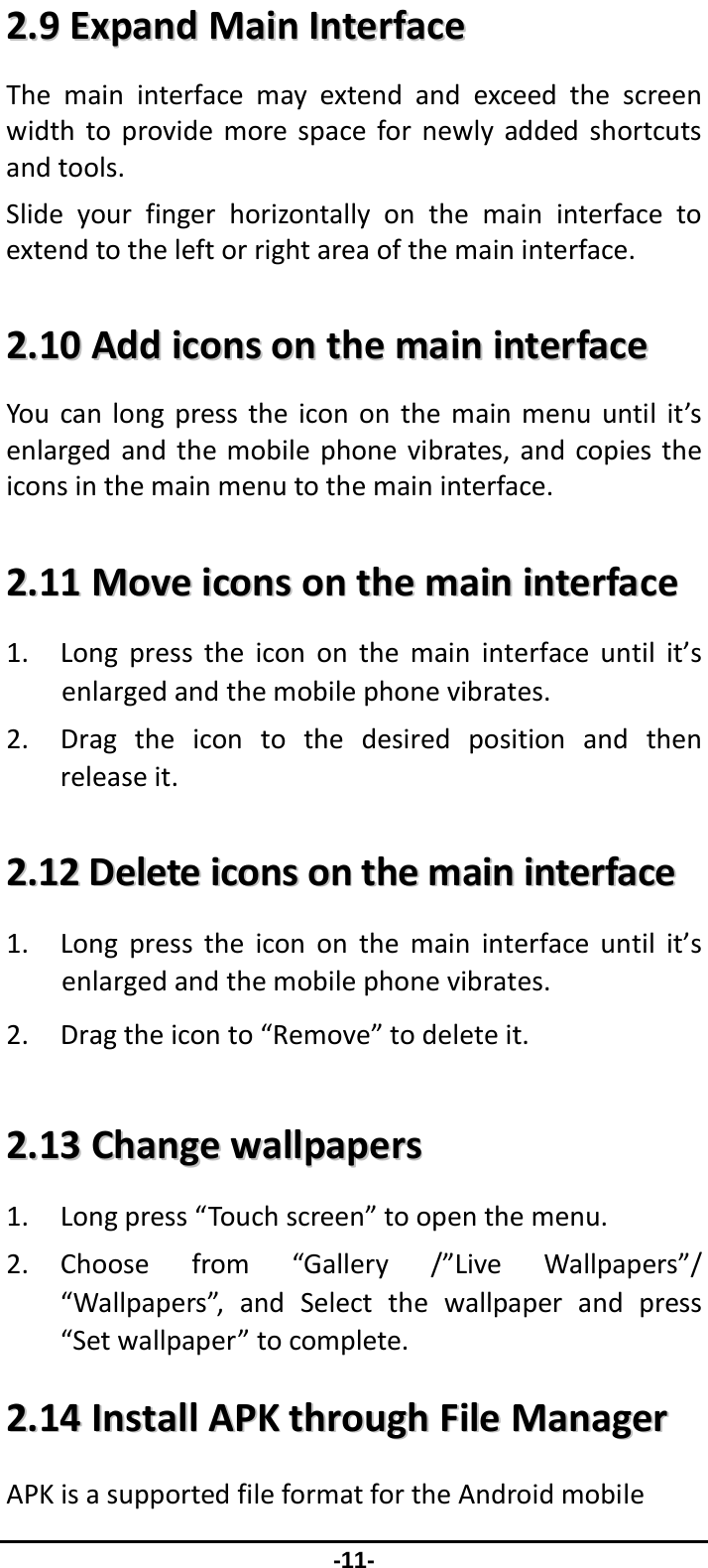                 -11- 22..99EExxppaannddMMaaiinnIInntteerrffaacceeThemaininterfacemayextendandexceedthescreenwidthtoprovidemorespacefornewlyaddedshortcutsandtools.Slideyourfingerhorizontallyonthemaininterfacetoextendtotheleftorrightareaofthemaininterface.22..1100AAddddiiccoonnssoonntthheemmaaiinniinntteerrffaacceeYoucanlongpresstheicononthemainmenuuntilit’senlargedandthemobilephonevibrates,andcopiestheiconsinthemainmenutothemaininterface.22..1111MMoovveeiiccoonnssoonntthheemmaaiinniinntteerrffaaccee1. Longpresstheicononthemaininterfaceuntilit’senlargedandthemobilephonevibrates.2. Dragtheicontothedesiredpositionandthenreleaseit.22..1122DDeelleetteeiiccoonnssoonntthheemmaaiinniinntteerrffaaccee1. Longpresstheicononthemaininterfaceuntilit’senlargedandthemobilephonevibrates.2. Dragtheiconto“Remove”todeleteit.22..1133CChhaannggeewwaallllppaappeerrss1. Longpress“Touchscreen”toopenthemenu.2. Choosefrom“Gallery/”LiveWallpapers”/“Wallpapers”,andSelectthewallpaperandpress“Setwallpaper”tocomplete.22..1144IInnssttaallllAAPPKKtthhrroouugghhFFiilleeMMaannaaggeerrAPKisasupportedfileformatfortheAndroidmobile
