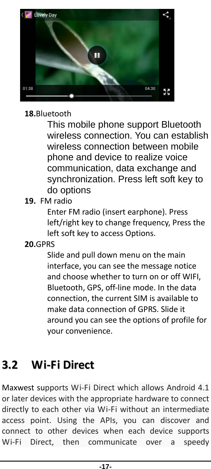                 -17- 18.BluetoothThis mobile phone support Bluetooth wireless connection. You can establish wireless connection between mobile phone and device to realize voice communication, data exchange and synchronization. Press left soft key to do options19.FMradioEnterFMradio(insertearphone).Pressleft/rightkeytochangefrequency,PresstheleftsoftkeytoaccessOptions.20.GPRSSlideandpulldownmenuonthemaininterface,youcanseethemessagenoticeandchoosewhethertoturnonoroffWIFI,Bluetooth,GPS,off‐linemode.Inthedataconnection,thecurrentSIMisavailabletomakedataconnectionofGPRS.Slideitaroundyoucanseetheoptionsofprofileforyourconvenience.33..22WWii‐‐FFiiDDiirreeccttMaxwestsupportsWi‐FiDirectwhichallowsAndroid4.1orlaterdeviceswiththeappropriatehardwaretoconnectdirectlytoeachotherviaWi‐Fiwithoutanintermediateaccesspoint.UsingtheAPIs,youcandiscoverandconnecttootherdeviceswheneachdevicesupportsWi‐FiDirect,thencommunicateoveraspeedy