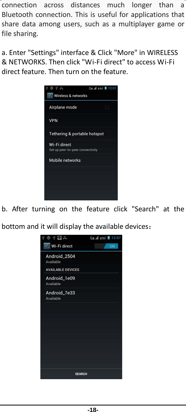                 -18- connectionacrossdistancesmuchlongerthanaBluetoothconnection.Thisisusefulforapplicationsthatsharedataamongusers,suchasamultiplayergameorfilesharing.a.Enter&quot;Settings&quot;interface&amp;Click&quot;More&quot;inWIRELESS&amp;NETWORKS.Thenclick&quot;Wi‐Fidirect&quot;toaccessWi‐Fidirectfeature.Thenturnonthefeature. b.Afterturningonthefeatureclick&quot;Search&quot;atthebottomanditwilldisplaytheavailabledevices： 