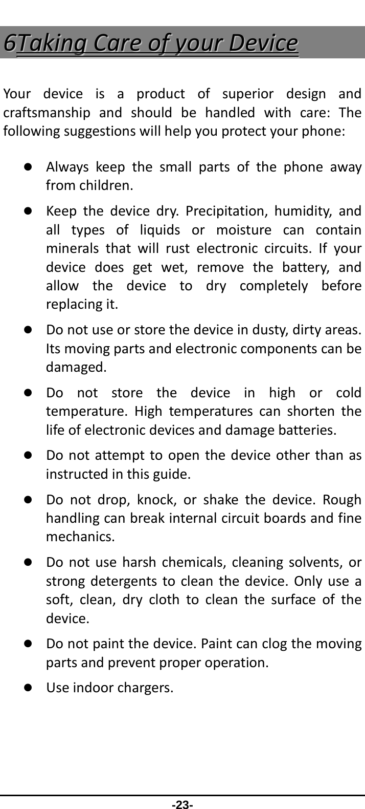                 -23- 66TTaakkiinnggCCaarreeooffyyoouurrDDeevviicceeYourdeviceisaproductofsuperiordesignandcraftsmanshipandshouldbehandledwithcare:Thefollowingsuggestionswillhelpyouprotectyourphone:z Alwayskeepthesmallpartsofthephoneawayfromchildren.z Keepthedevicedry.Precipitation,humidity,andalltypesofliquidsormoisturecancontainmineralsthatwillrustelectroniccircuits.Ifyourdevicedoesgetwet,removethebattery,andallowthedevicetodrycompletelybeforereplacingit.z Donotuseorstorethedeviceindusty,dirtyareas.Itsmovingpartsandelectroniccomponentscanbedamaged.z Donotstorethedeviceinhighorcoldtemperature.Hightemperaturescanshortenthelifeofelectronicdevicesanddamagebatteries.z Donotattempttoopenthedeviceotherthanasinstructedinthisguide.z Donotdrop,knock,orshakethedevice.Roughhandlingcanbreakinternalcircuitboardsandfinemechanics.z Donotuseharshchemicals,cleaningsolvents,orstrongdetergentstocleanthedevice.Onlyuseasoft,clean,dryclothtocleanthesurfaceofthedevice.z Donotpaintthedevice.Paintcanclogthemovingpartsandpreventproperoperation.z Useindoorchargers.