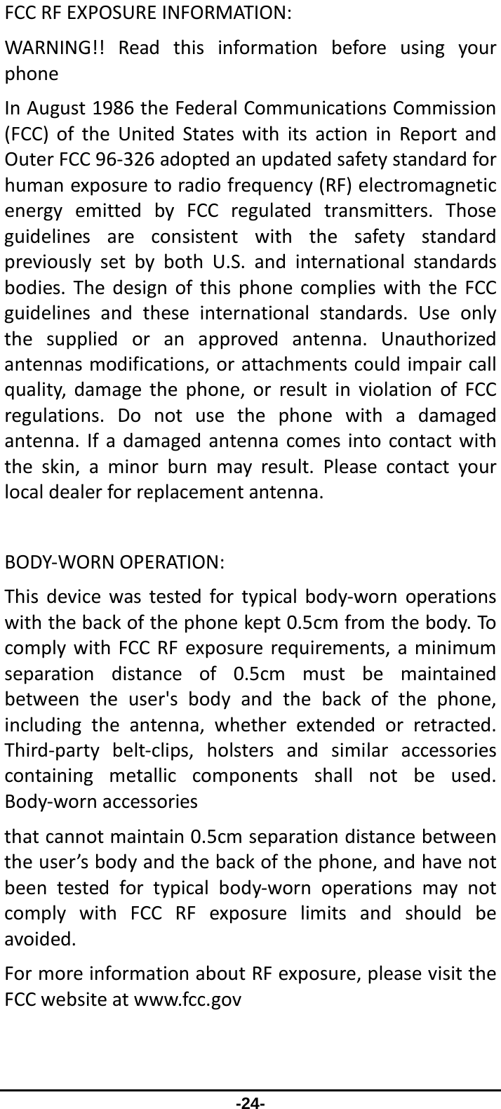                 -24- FCCRFEXPOSUREINFORMATION:WARNING!!ReadthisinformationbeforeusingyourphoneInAugust1986theFederalCommunicationsCommission(FCC)oftheUnitedStateswithitsactioninReportandOuterFCC96‐326adoptedanupdatedsafetystandardforhumanexposuretoradiofrequency(RF)electromagneticenergyemittedbyFCCregulatedtransmitters.ThoseguidelinesareconsistentwiththesafetystandardpreviouslysetbybothU.S.andinternationalstandardsbodies.ThedesignofthisphonecomplieswiththeFCCguidelinesandtheseinternationalstandards.Useonlythesuppliedoranapprovedantenna.Unauthorizedantennasmodifications,orattachmentscouldimpaircallquality,damagethephone,orresultinviolationofFCCregulations.Donotusethephonewithadamagedantenna.Ifadamagedantennacomesintocontactwiththeskin,aminorburnmayresult.Pleasecontactyourlocaldealerforreplacementantenna.BODY‐WORNOPERATION:Thisdevicewastestedfortypicalbody‐wornoperationswiththebackofthephonekept0.5cmfromthebody.TocomplywithFCCRFexposurerequirements,aminimumseparationdistanceof0.5cmmustbemaintainedbetweentheuser&apos;sbodyandthebackofthephone,includingtheantenna,whetherextendedorretracted.Third‐partybelt‐clips,holstersandsimilaraccessoriescontainingmetalliccomponentsshallnotbeused.Body‐wornaccessoriesthatcannotmaintain0.5cmseparationdistancebetweentheuser’sbodyandthebackofthephone,andhavenotbeentestedfortypicalbody‐wornoperationsmaynotcomplywithFCCRFexposurelimitsandshouldbeavoided.FormoreinformationaboutRFexposure,pleasevisittheFCCwebsiteatwww.fcc.gov
