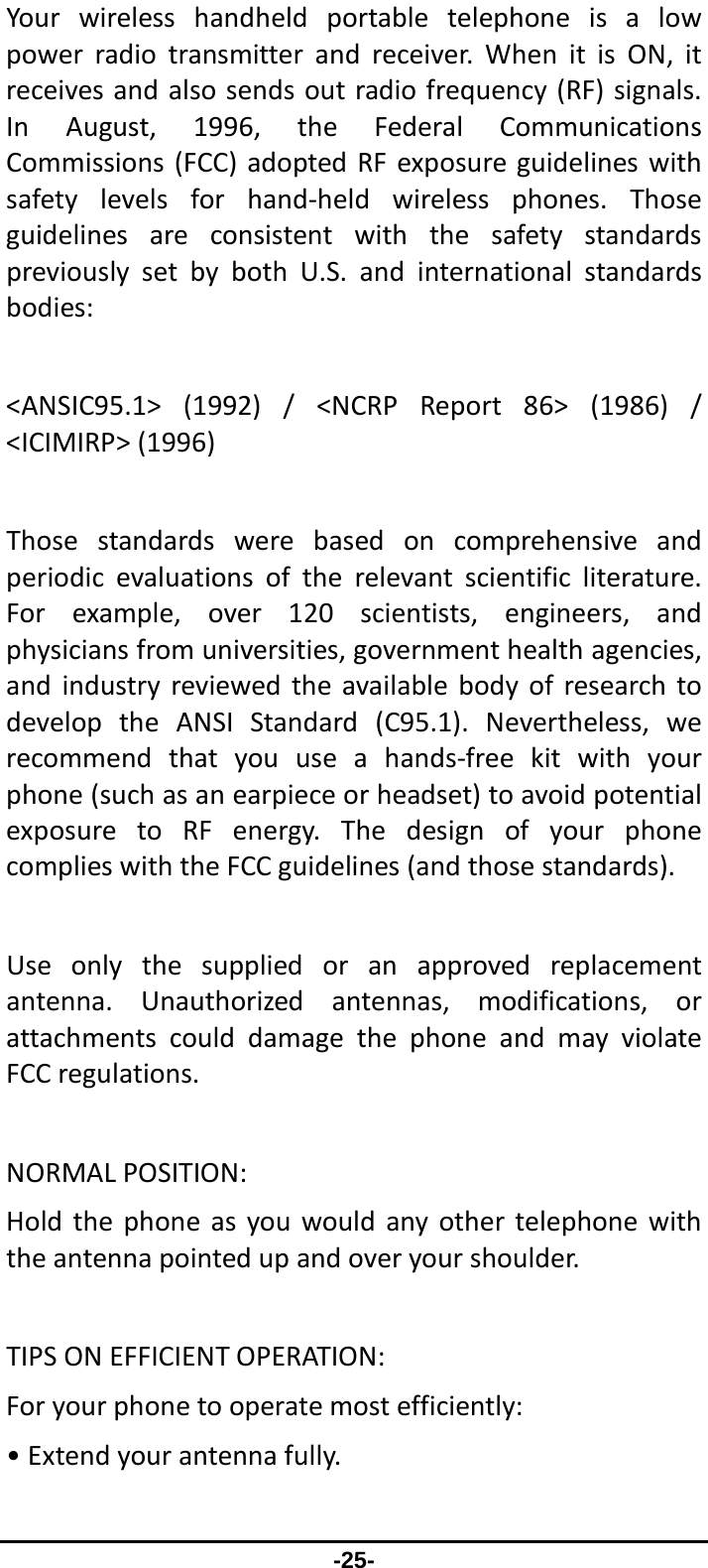                 -25- Yourwirelesshandheldportabletelephoneisalowpowerradiotransmitterandreceiver.WhenitisON,itreceivesandalsosendsoutradiofrequency(RF)signals.InAugust,1996,theFederalCommunicationsCommissions(FCC)adoptedRFexposureguidelineswithsafetylevelsforhand‐heldwirelessphones.ThoseguidelinesareconsistentwiththesafetystandardspreviouslysetbybothU.S.andinternationalstandardsbodies:&lt;ANSIC95.1&gt;(1992)/&lt;NCRPReport86&gt;(1986)/&lt;ICIMIRP&gt;(1996)Thosestandardswerebasedoncomprehensiveandperiodicevaluationsoftherelevantscientificliterature.Forexample,over120scientists,engineers,andphysiciansfromuniversities,governmenthealthagencies,andindustryreviewedtheavailablebodyofresearchtodeveloptheANSIStandard(C95.1).Nevertheless,werecommendthatyouuseahands‐freekitwithyourphone(suchasanearpieceorheadset)toavoidpotentialexposuretoRFenergy.ThedesignofyourphonecomplieswiththeFCCguidelines(andthosestandards).Useonlythesuppliedoranapprovedreplacementantenna.Unauthorizedantennas,modifications,orattachmentscoulddamagethephoneandmayviolateFCCregulations.NORMALPOSITION:Holdthephoneasyouwouldanyothertelephonewiththeantennapointedupandoveryourshoulder.TIPSONEFFICIENTOPERATION:Foryourphonetooperatemostefficiently:•Extendyourantennafully.