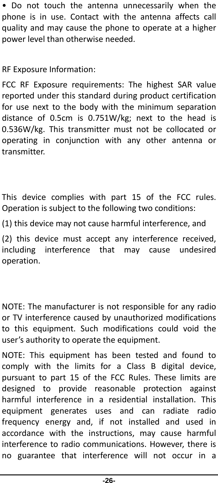                 -26- •Donottouchtheantennaunnecessarilywhenthephoneisinuse.Contactwiththeantennaaffectscallqualityandmaycausethephonetooperateatahigherpowerlevelthanotherwiseneeded.RFExposureInformation:FCCRFExposurerequirements:ThehighestSARvaluereportedunderthisstandardduringproductcertificationforusenexttothebodywiththeminimumseparationdistanceof0.5cmis0.751W/kg;nexttotheheadis0.536W/kg.Thistransmittermustnotbecollocatedoroperatinginconjunctionwithanyotherantennaortransmitter.Thisdevicecomplieswithpart15oftheFCCrules.Operationissubjecttothefollowingtwoconditions:(1)thisdevicemaynotcauseharmfulinterference,and(2)thisdevicemustacceptanyinterferencereceived,includinginterferencethatmaycauseundesiredoperation.NOTE:ThemanufacturerisnotresponsibleforanyradioorTVinterferencecausedbyunauthorizedmodificationstothisequipment.Suchmodificationscouldvoidtheuser’sauthoritytooperatetheequipment.NOTE:ThisequipmenthasbeentestedandfoundtocomplywiththelimitsforaClassBdigitaldevice,pursuanttopart15oftheFCCRules.Theselimitsaredesignedtoprovidereasonableprotectionagainstharmfulinterferenceinaresidentialinstallation.Thisequipmentgeneratesusesandcanradiateradiofrequencyenergyand,ifnotinstalledandusedinaccordancewiththeinstructions,maycauseharmfulinterferencetoradiocommunications.However,thereisnoguaranteethatinterferencewillnotoccurina