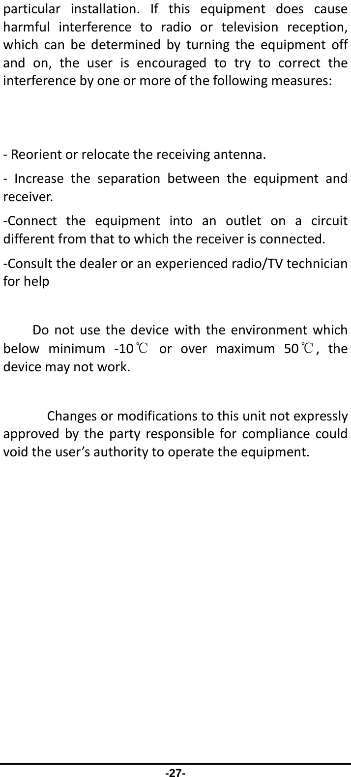                 -27- particularinstallation.Ifthisequipmentdoescauseharmfulinterferencetoradioortelevisionreception,whichcanbedeterminedbyturningtheequipmentoffandon,theuserisencouragedtotrytocorrecttheinterferencebyoneormoreofthefollowingmeasures:‐Reorientorrelocatethereceivingantenna.‐ Increasetheseparationbetweentheequipmentandreceiver.‐Connecttheequipmentintoanoutletonacircuitdifferentfromthattowhichthereceiverisconnected.‐Consultthedealeroranexperiencedradio/TVtechnicianforhelpDonotusethedevicewiththeenvironmentwhichbelowminimum‐10℃orovermaximum50℃,thedevicemaynotwork.Changesormodificationstothisunitnotexpresslyapprovedbythepartyresponsibleforcompliancecouldvoidtheuser’sauthoritytooperatetheequipment.