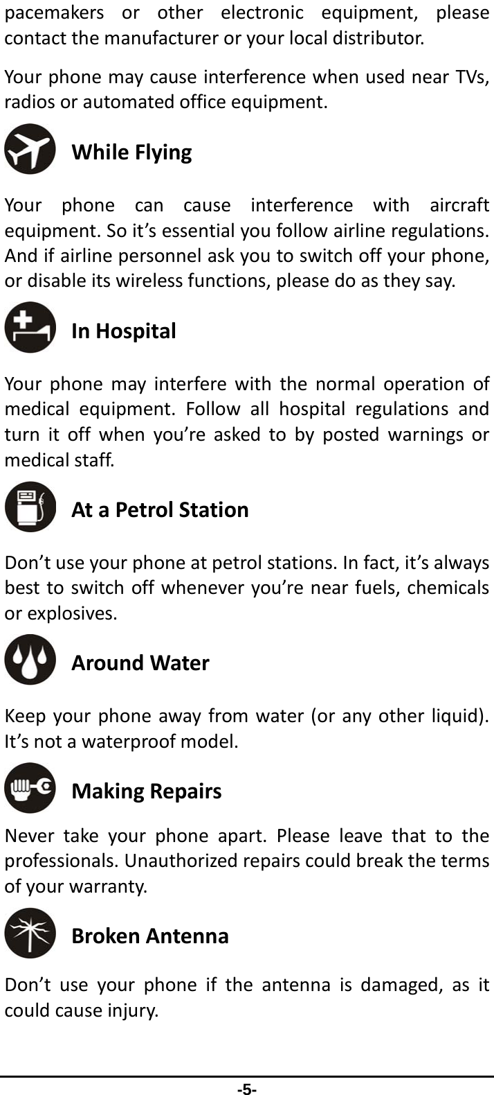                 -5- pacemakersorotherelectronicequipment,pleasecontactthemanufactureroryourlocaldistributor.YourphonemaycauseinterferencewhenusednearTVs,radiosorautomatedofficeequipment. WhileFlying Yourphonecancauseinterferencewithaircraftequipment.Soit’sessentialyoufollowairlineregulations.Andifairlinepersonnelaskyoutoswitchoffyourphone,ordisableitswirelessfunctions,pleasedoastheysay. InHospital Yourphonemayinterferewiththenormaloperationofmedicalequipment.Followallhospitalregulationsandturnitoffwhenyou’reaskedtobypostedwarningsormedicalstaff. AtaPetrolStation Don’tuseyourphoneatpetrolstations.Infact,it’salwaysbesttoswitchoffwheneveryou’renearfuels,chemicalsorexplosives. AroundWater Keepyourphoneawayfromwater(oranyotherliquid).It’snotawaterproofmodel. MakingRepairs Nevertakeyourphoneapart.Pleaseleavethattotheprofessionals.Unauthorizedrepairscouldbreakthetermsofyourwarranty. BrokenAntenna Don’tuseyourphoneiftheantennaisdamaged,asitcouldcauseinjury.