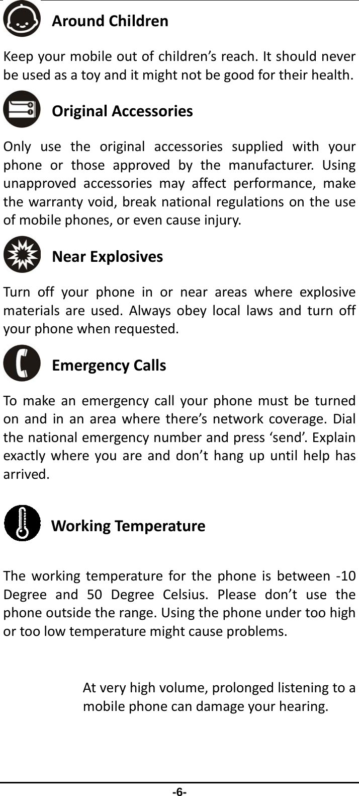                 -6-  AroundChildren Keepyourmobileoutofchildren’sreach.Itshouldneverbeusedasatoyanditmightnotbegoodfortheirhealth. OriginalAccessories Onlyusetheoriginalaccessoriessuppliedwithyourphoneorthoseapprovedbythemanufacturer.Usingunapprovedaccessoriesmayaffectperformance,makethewarrantyvoid,breaknationalregulationsontheuseofmobilephones,orevencauseinjury. NearExplosives Turnoffyourphoneinornearareaswhereexplosivematerialsareused.Alwaysobeylocallawsandturnoffyourphonewhenrequested. EmergencyCalls Tomakeanemergencycallyourphonemustbeturnedonandinanareawherethere’snetworkcoverage.Dialthenationalemergencynumberandpress‘send’.Explainexactlywhereyouareanddon’thangupuntilhelphasarrived. WorkingTemperature Theworkingtemperatureforthephoneisbetween‐10Degreeand50DegreeCelsius.Pleasedon’tusethephoneoutsidetherange.Usingthephoneundertoohighortoolowtemperaturemightcauseproblems.Atveryhighvolume,prolongedlisteningtoamobilephonecandamageyourhearing.