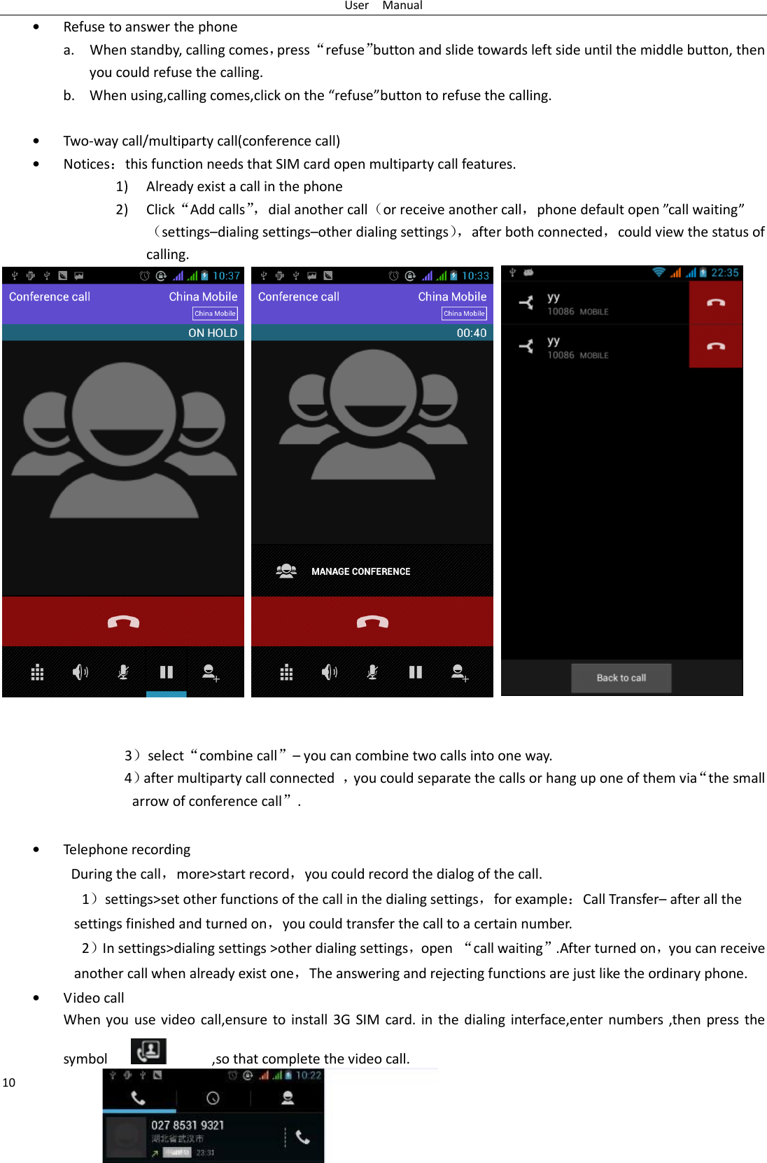 User    Manual 10 • Refuse to answer the phone a. When standby, calling comes，press “refuse”button and slide towards left side until the middle button, then you could refuse the calling. b. When using,calling comes,click on the “refuse”button to refuse the calling.  • Two-way call/multiparty call(conference call) • Notices：this function needs that SIM card open multiparty call features. 1) Already exist a call in the phone 2) Click“Add calls”，dial another call（or receive another call，phone default open ”call waiting”（settings–dialing settings–other dialing settings），after both connected，could view the status of calling.        3）select“combine call”– you can combine two calls into one way. 4）after multiparty call connected  ，you could separate the calls or hang up one of them via“the small arrow of conference call”.    • Telephone recording During the call，more&gt;start record，you could record the dialog of the call. 1）settings&gt;set other functions of the call in the dialing settings，for example：Call Transfer– after all the settings finished and turned on，you could transfer the call to a certain number. 2）In settings&gt;dialing settings &gt;other dialing settings，open  “call waiting”.After turned on，you can receive another call when already exist one，The answering and rejecting functions are just like the ordinary phone. • Video call When you  use  video  call,ensure  to  install  3G SIM  card. in  the dialing  interface,enter  numbers  ,then  press  the symbol                  ,so that complete the video call. 