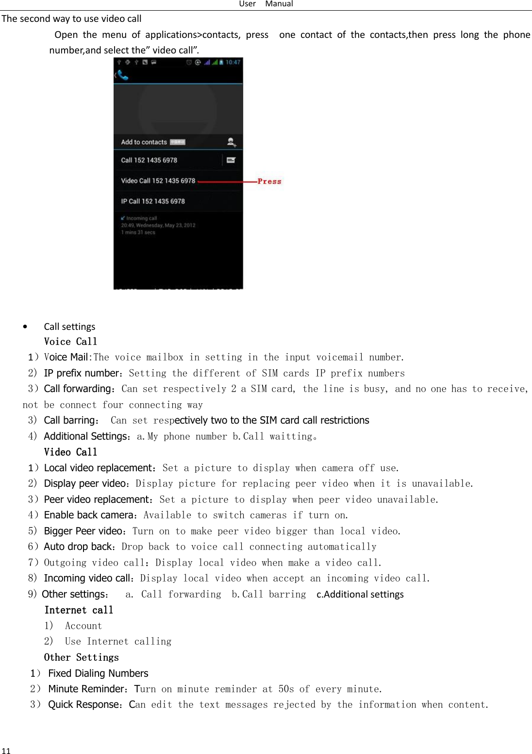 User    Manual 11 The second way to use video call                     Open  the  menu  of  applications&gt;contacts,  press    one  contact  of  the  contacts,then  press  long  the  phone number,and select the” video call”.                • Call settings Voice CallVoice CallVoice CallVoice Call          1）Voice Mail:The voice mailbox in setting in the input voicemail number.  2) IP prefix number：Setting the different of SIM cards IP prefix numbers  3）Call forwarding：Can set respectively 2 a SIM card, the line is busy, and no one has to receive, not be connect four connecting way 3) Call barring： Can set respectively two to the SIM card call restrictions 4) Additional Settings：a.My phone number b.Call waitting。 Video CallVideo CallVideo CallVideo Call    1）Local video replacement：Set a picture to display when camera off use. 2) Display peer video：Display picture for replacing peer video when it is unavailable. 3）Peer video replacement：Set a picture to display when peer video unavailable. 4）Enable back camera：Available to switch cameras if turn on. 5) Bigger Peer video：Turn on to make peer video bigger than local video. 6）Auto drop back：Drop back to voice call connecting automatically 7）Outgoing video call：Display local video when make a video call. 8) Incoming video call：Display local video when accept an incoming video call. 9) Other settings：  a. Call forwarding  b.Call barring   c.Additional settings Internet call Internet call Internet call Internet call     1) Account 2) Use Internet calling Other SettingsOther SettingsOther SettingsOther Settings       1） Fixed Dialing Numbers 2） Minute Reminder：Turn on minute reminder at 50s of every minute. 3） Quick Response：Can edit the text messages rejected by the information when content.  