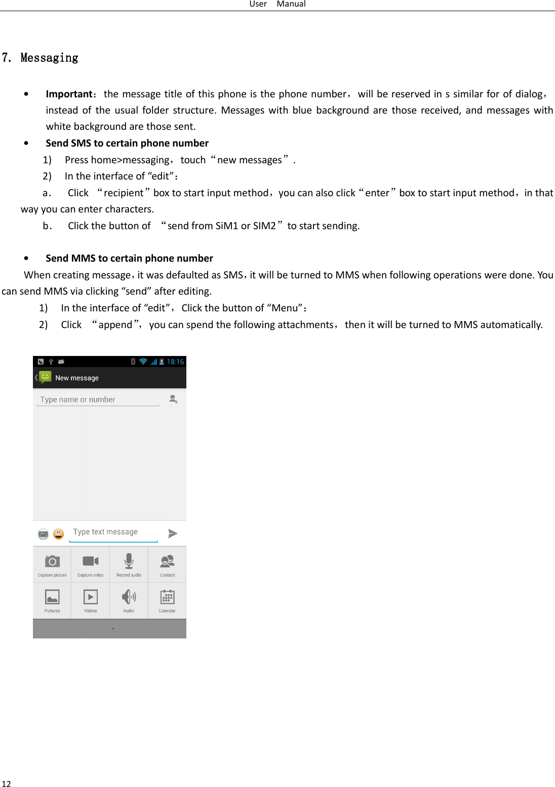 User    Manual 12  7.7.7.7. Messaging Messaging Messaging Messaging    • Important：the message title of this phone is the phone number，will be reserved in s similar for of dialog，instead  of  the  usual  folder  structure.  Messages  with  blue  background are  those received,  and  messages  with white background are those sent.     • Send SMS to certain phone number 1) Press home&gt;messaging，touch“new messages”. 2) In the interface of “edit”： a． Click  “recipient”box to start input method，you can also click“enter”box to start input method，in that way you can enter characters. b． Click the button of  “send from SiM1 or SIM2”to start sending.  • Send MMS to certain phone number When creating message，it was defaulted as SMS，it will be turned to MMS when following operations were done. You can send MMS via clicking “send” after editing.   1) In the interface of “edit”，Click the button of “Menu”： 2) Click  “append”，you can spend the following attachments，then it will be turned to MMS automatically.   