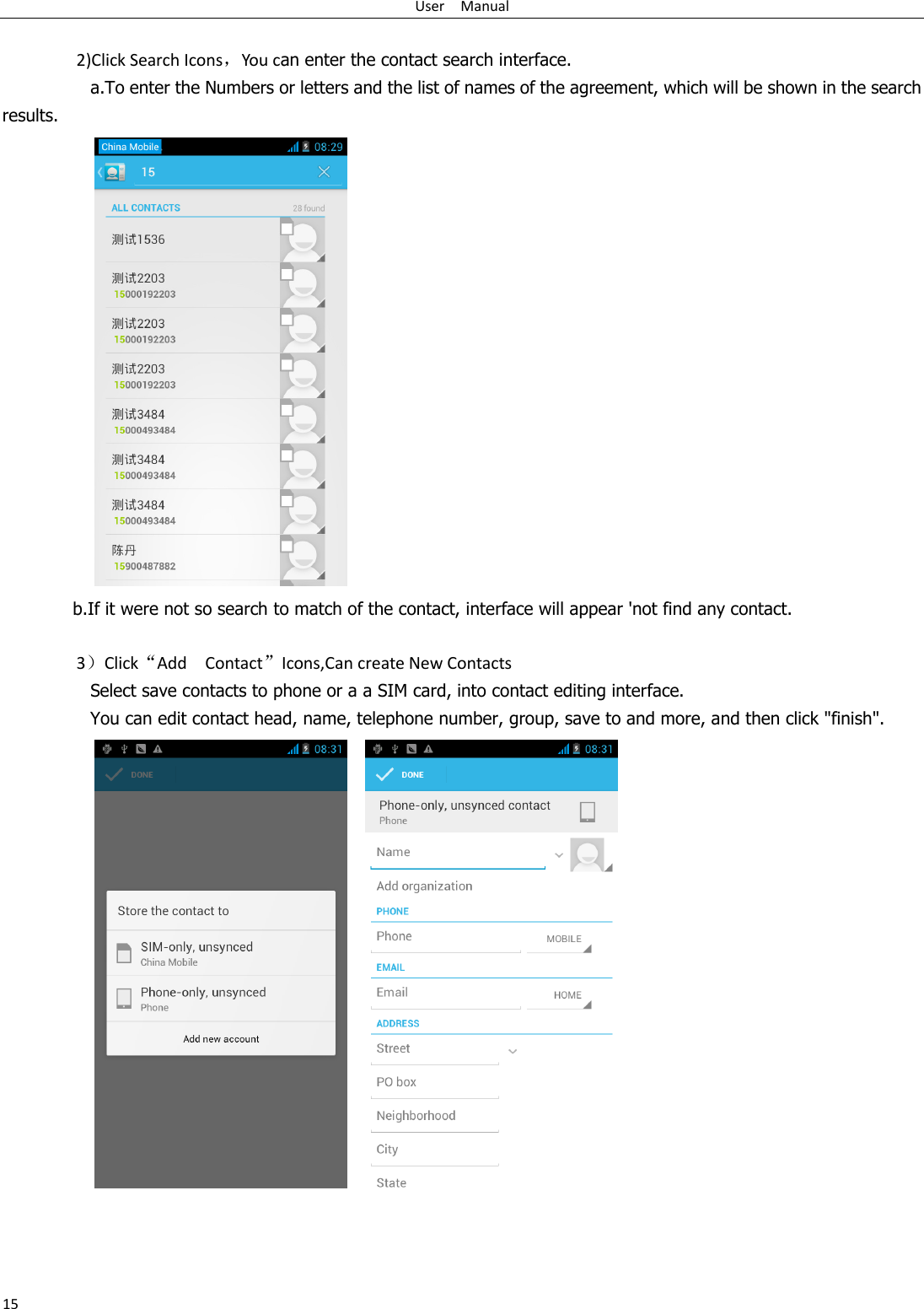 User    Manual 15  2)Click Search Icons，You can enter the contact search interface.  a.To enter the Numbers or letters and the list of names of the agreement, which will be shown in the search results.  b.If it were not so search to match of the contact, interface will appear &apos;not find any contact.  3）Click“Add    Contact”Icons,Can create New Contacts   Select save contacts to phone or a a SIM card, into contact editing interface. You can edit contact head, name, telephone number, group, save to and more, and then click &quot;finish&quot;.         