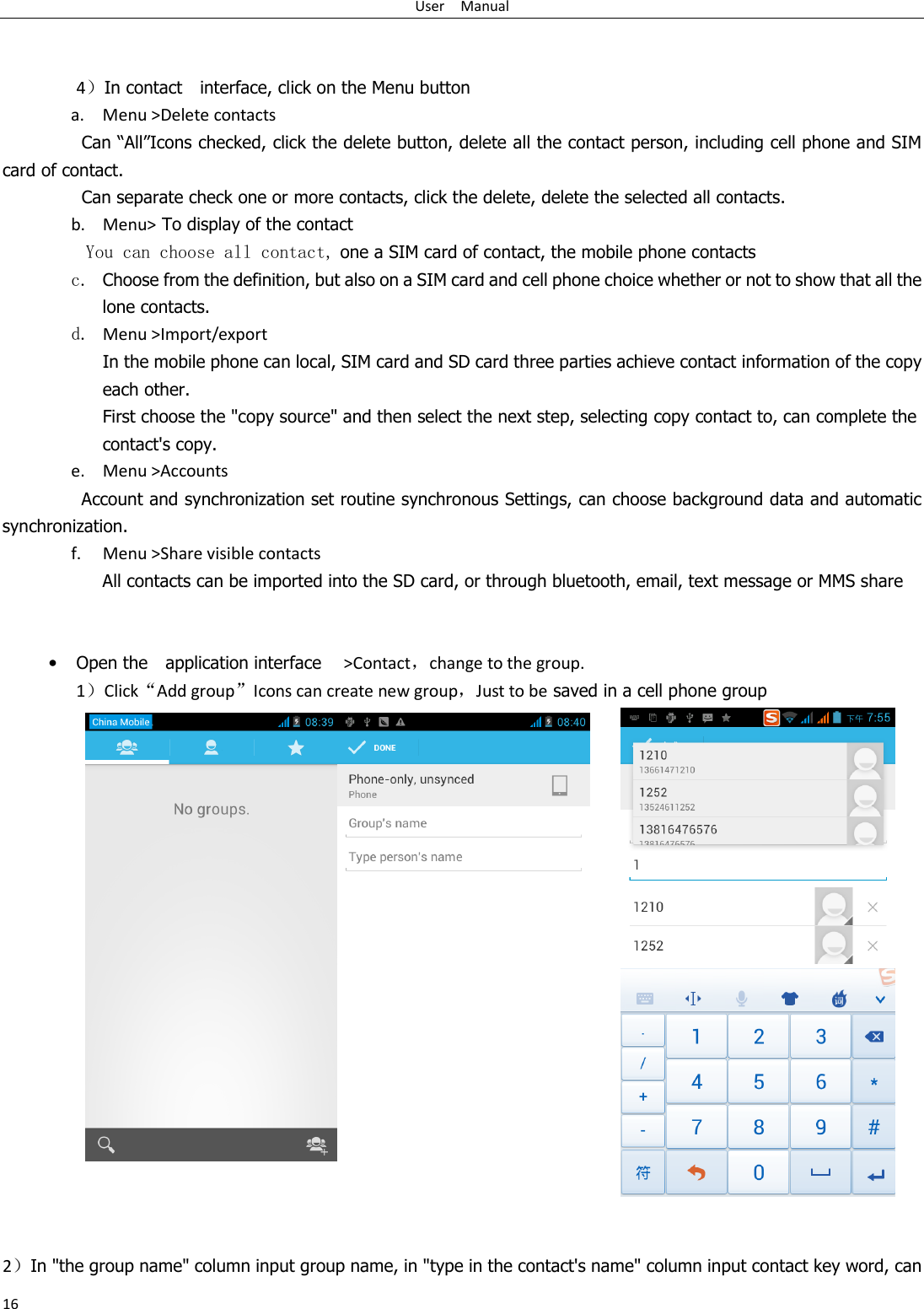 User    Manual 16   4）In contact    interface, click on the Menu button    a. Menu &gt;Delete contacts Can “All”Icons checked, click the delete button, delete all the contact person, including cell phone and SIM card of contact.   Can separate check one or more contacts, click the delete, delete the selected all contacts.  b. Menu&gt; To display of the contact  You can choose all contact, one a SIM card of contact, the mobile phone contacts c. Choose from the definition, but also on a SIM card and cell phone choice whether or not to show that all the lone contacts.  d. Menu &gt;Import/export      In the mobile phone can local, SIM card and SD card three parties achieve contact information of the copy each other.   First choose the &quot;copy source&quot; and then select the next step, selecting copy contact to, can complete the contact&apos;s copy.  e. Menu &gt;Accounts Account and synchronization set routine synchronous Settings, can choose background data and automatic synchronization. f. Menu &gt;Share visible contacts All contacts can be imported into the SD card, or through bluetooth, email, text message or MMS share    • Open the    application interface   &gt;Contact，change to the group. 1）Click“Add group”Icons can create new group，Just to be saved in a cell phone group      2）In &quot;the group name&quot; column input group name, in &quot;type in the contact&apos;s name&quot; column input contact key word, can 