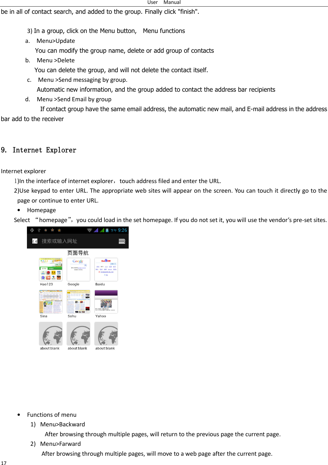 User    Manual 17 be in all of contact search, and added to the group. Finally click &quot;finish&quot;.    3) In a group, click on the Menu button,    Menu functions  a.    Menu&gt;Update You can modify the group name, delete or add group of contacts   b.    Menu &gt;Delete You can delete the group, and will not delete the contact itself. c.    Menu &gt;Send messaging by group.        Automatic new information, and the group added to contact the address bar recipients d.    Menu &gt;Send Email by group         If contact group have the same email address, the automatic new mail, and E-mail address in the address bar add to the receiver  9. 9. 9. 9. Internet ExplorerInternet ExplorerInternet ExplorerInternet Explorer    Internet explorer 1)In the interface of internet explorer，touch address filed and enter the URL. 2)Use keypad to enter URL. The appropriate web sites will appear on the screen. You can touch it directly go to the page or continue to enter URL. • Homepage Select  “homepage”，you could load in the set homepage. If you do not set it, you will use the vendor’s pre-set sites.  • Functions of menu 1) Menu&gt;Backward   After browsing through multiple pages, will return to the previous page the current page. 2) Menu&gt;Farward After browsing through multiple pages, will move to a web page after the current page. 