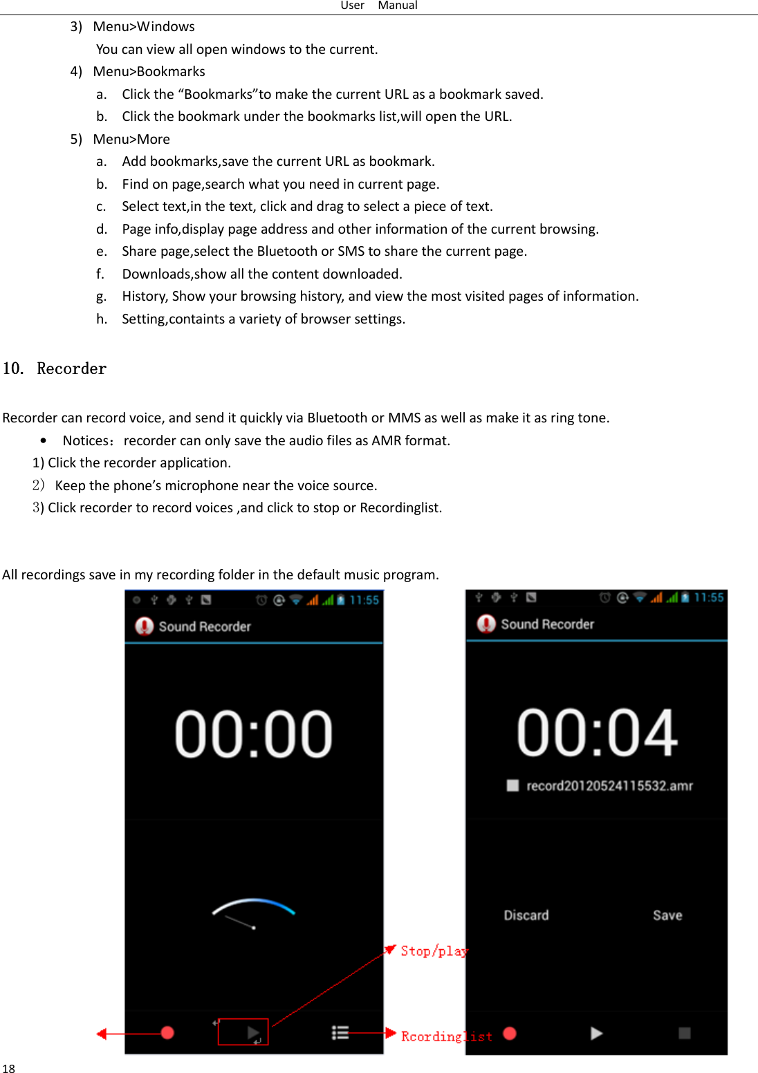 User    Manual 18 3) Menu&gt;Windows You can view all open windows to the current. 4) Menu&gt;Bookmarks a. Click the “Bookmarks”to make the current URL as a bookmark saved. b. Click the bookmark under the bookmarks list,will open the URL. 5) Menu&gt;More a. Add bookmarks,save the current URL as bookmark. b. Find on page,search what you need in current page. c. Select text,in the text, click and drag to select a piece of text. d. Page info,display page address and other information of the current browsing. e. Share page,select the Bluetooth or SMS to share the current page. f. Downloads,show all the content downloaded.   g. History, Show your browsing history, and view the most visited pages of information. h. Setting,containts a variety of browser settings. 10.10.10.10. Recorder Recorder Recorder Recorder    Recorder can record voice, and send it quickly via Bluetooth or MMS as well as make it as ring tone. • Notices：recorder can only save the audio files as AMR format. 1) Click the recorder application. 2) Keep the phone’s microphone near the voice source. 3) Click recorder to record voices ,and click to stop or Recordinglist.   All recordings save in my recording folder in the default music program.    
