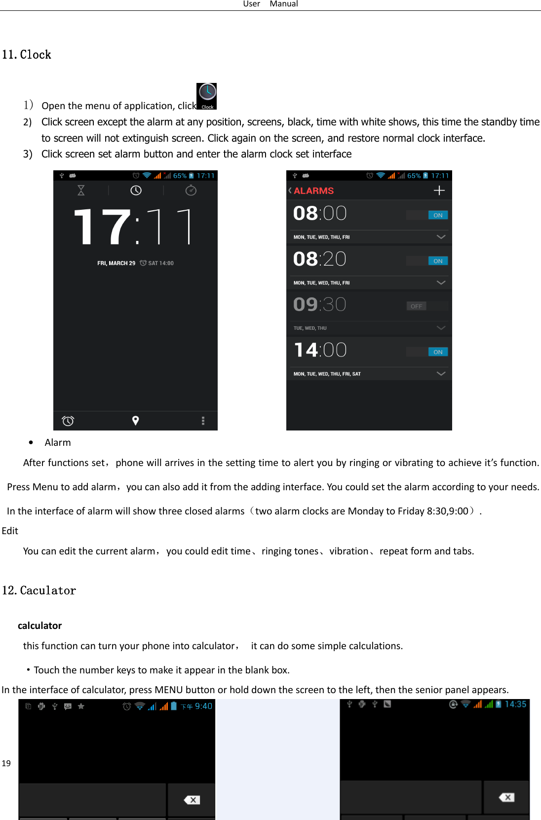 User    Manual 19  11.11.11.11.ClockClockClockClock    1) Open the menu of application, click 2) Click screen except the alarm at any position, screens, black, time with white shows, this time the standby time to screen will not extinguish screen. Click again on the screen, and restore normal clock interface. 3) Click screen set alarm button and enter the alarm clock set interface                  • Alarm After functions set，phone will arrives in the setting time to alert you by ringing or vibrating to achieve it’s function. Press Menu to add alarm，you can also add it from the adding interface. You could set the alarm according to your needs. In the interface of alarm will show three closed alarms（two alarm clocks are Monday to Friday 8:30,9:00）. Edit You can edit the current alarm，you could edit time、ringing tones、vibration、repeat form and tabs. 12.12.12.12.CaculatorCaculatorCaculatorCaculator    calculator this function can turn your phone into calculator，  it can do some simple calculations. ·Touch the number keys to make it appear in the blank box. In the interface of calculator, press MENU button or hold down the screen to the left, then the senior panel appears.    
