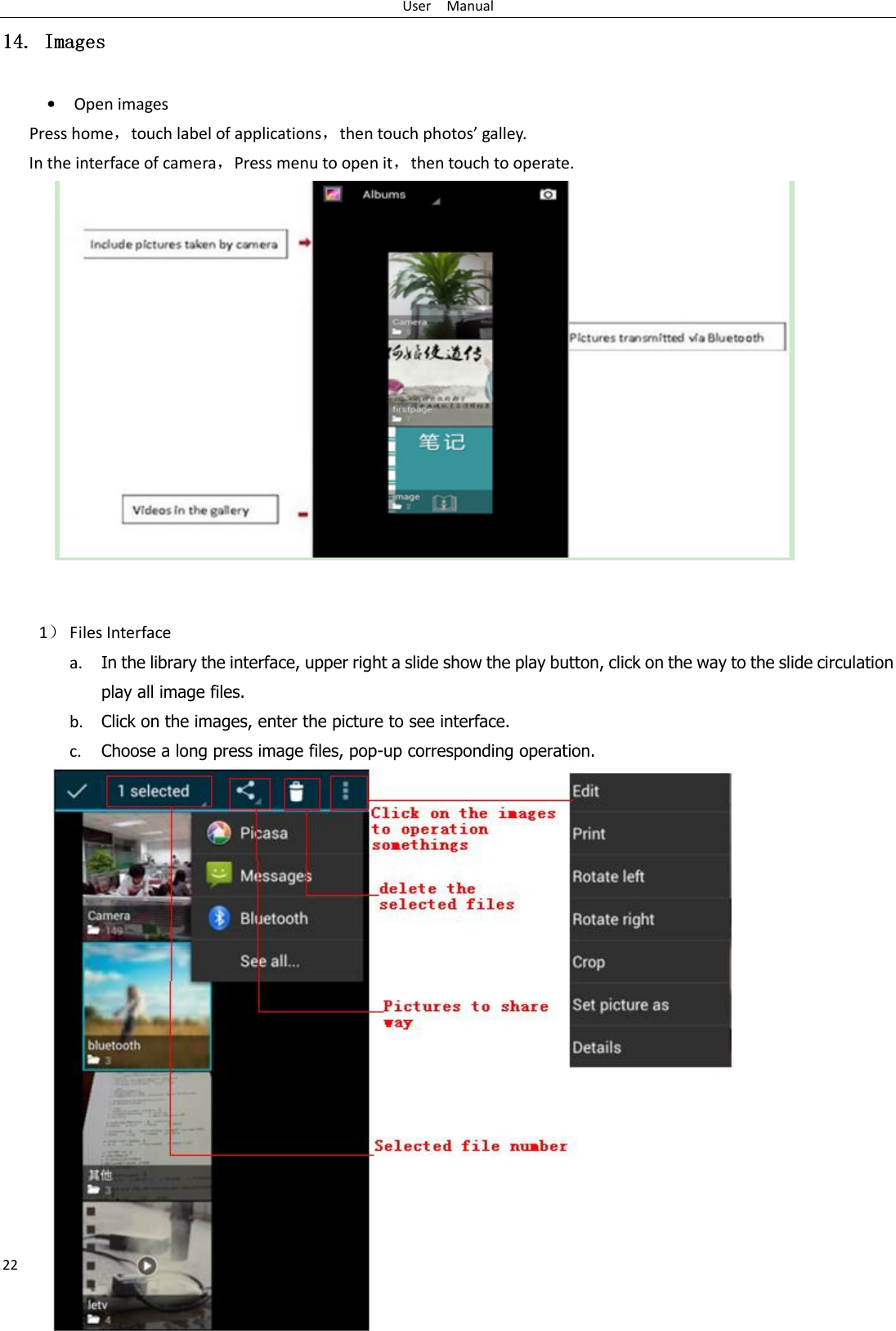 User    Manual 22 14.14.14.14. Images Images Images Images    • Open images Press home，touch label of applications，then touch photos’ galley. In the interface of camera，Press menu to open it，then touch to operate.                  1） Files Interface a. In the library the interface, upper right a slide show the play button, click on the way to the slide circulation play all image files. b. Click on the images, enter the picture to see interface. c. Choose a long press image files, pop-up corresponding operation.               