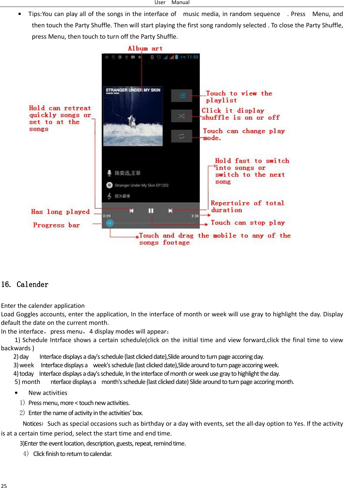 User    Manual 25 • Tips: You can play all of the songs in the interface of    music media, in random sequence    . Press    Menu, and then touch the Party Shuffle. Then will start playing the first song randomly selected . To close the Party Shuffle, press Menu, then touch to turn off the Party Shuffle.                       16.16.16.16.    CalenderCalenderCalenderCalender    Enter the calender application Load Goggles accounts, enter the application, In the interface of month or week will use gray to highlight the day. Display default the date on the current month. In the interface，press menu，4 display modes will appear： 1) Schedule  Intrface shows a certain schedule(click on the initial time and view forward,click the final time to view backwards ) 2) day        Interface displays a day&apos;s schedule (last clicked date),Slide around to turn page accoring day. 3) week    Interface displays a    week&apos;s schedule (last clicked date),Slide around to turn page accoring week. 4) today    Interface displays a day&apos;s schedule, In the interface of month or week use gray to highlight the day. 5) month      nterface displays a    month&apos;s schedule (last clicked date) Slide around to turn page accoring month. • New activities 1) Press menu, more &lt; touch new activities. 2) Enter the name of activity in the activities’ box. Notices：Such as special occasions such as birthday or a day with events, set the all-day option to Yes. If the activity is at a certain time period, select the start time and end time. 3)Enter the event location, description, guests, repeat, remind time. 4) Click finish to return to calendar. 