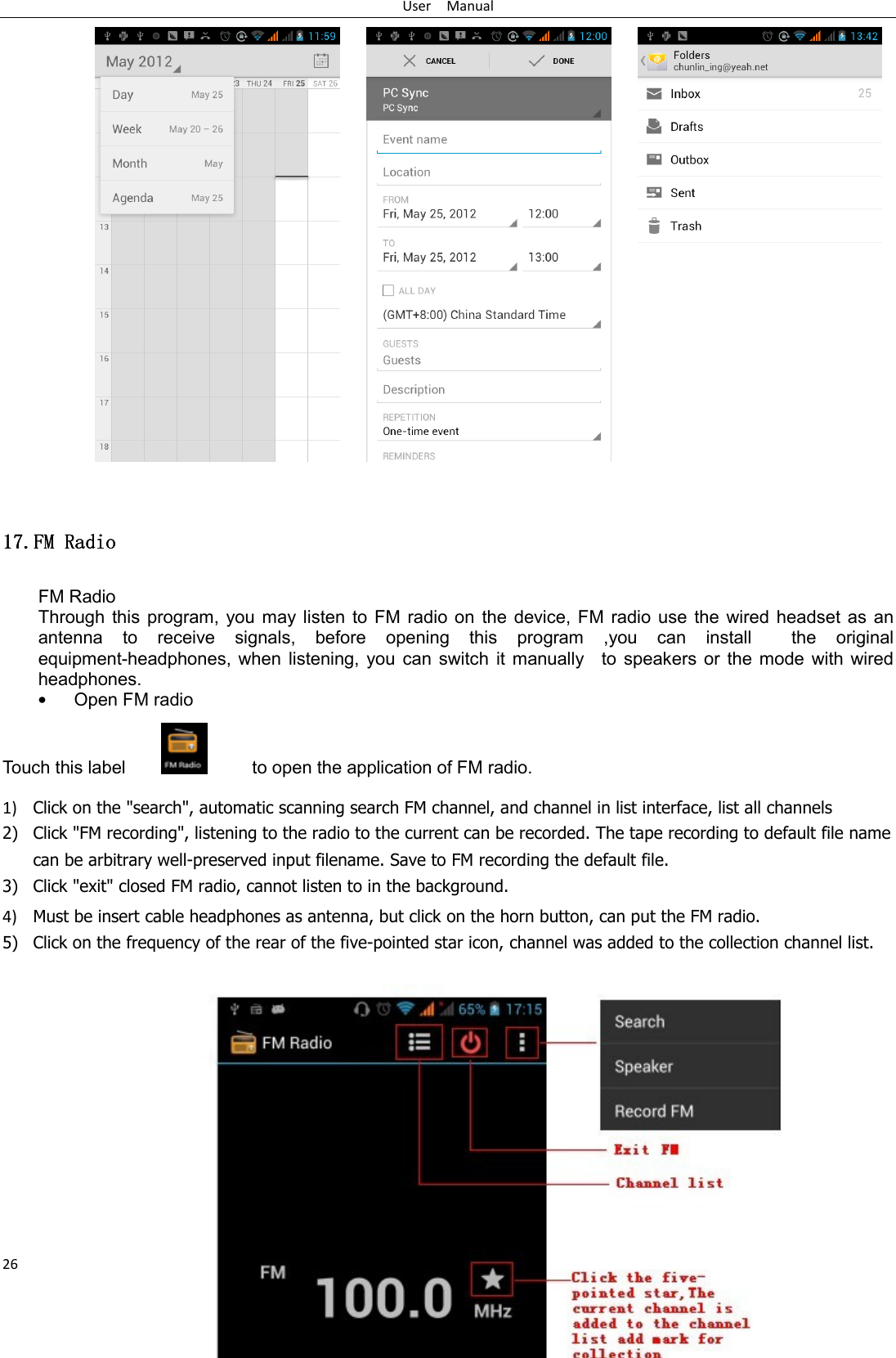 User    Manual 26                           11117777....FM RadioFM RadioFM RadioFM Radio    FM Radio   Through this  program, you  may listen  to  FM radio  on the  device, FM  radio  use the  wired headset  as  an antenna  to  receive  signals,  before  opening  this  program  ,you  can  install    the  original equipment-headphones,  when listening,  you can  switch  it manually    to speakers  or  the mode with  wired headphones. • Open FM radio   Touch this label                 to open the application of FM radio. 1) Click on the &quot;search&quot;, automatic scanning search FM channel, and channel in list interface, list all channels 2) Click &quot;FM recording&quot;, listening to the radio to the current can be recorded. The tape recording to default file name can be arbitrary well-preserved input filename. Save to FM recording the default file. 3) Click &quot;exit&quot; closed FM radio, cannot listen to in the background. 4) Must be insert cable headphones as antenna, but click on the horn button, can put the FM radio. 5) Click on the frequency of the rear of the five-pointed star icon, channel was added to the collection channel list.            