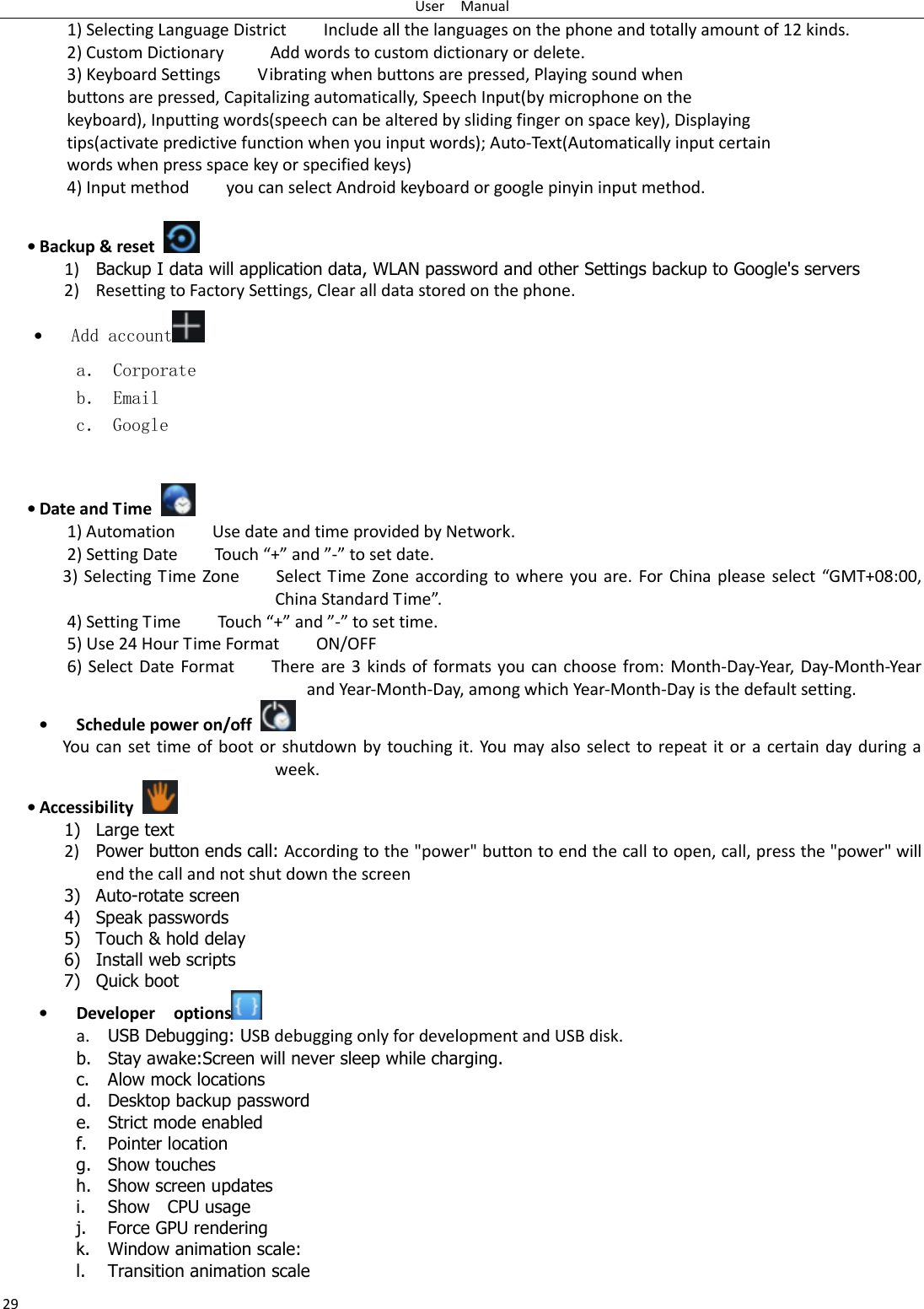 User    Manual 29 1) Selecting Language District        Include all the languages on the phone and totally amount of 12 kinds.   2) Custom Dictionary          Add words to custom dictionary or delete. 3) Keyboard Settings        Vibrating when buttons are pressed, Playing sound when buttons are pressed, Capitalizing automatically, Speech Input(by microphone on the keyboard), Inputting words(speech can be altered by sliding finger on space key), Displaying tips(activate predictive function when you input words); Auto-Text(Automatically input certain words when press space key or specified keys) 4) Input method        you can select Android keyboard or google pinyin input method.  • Backup &amp; reset     1) Backup I data will application data, WLAN password and other Settings backup to Google&apos;s servers 2) Resetting to Factory Settings, Clear all data stored on the phone. • Add account  a． Corporate b． Email c． Google   • Date and Time   1) Automation        Use date and time provided by Network. 2) Setting Date        Touch “+” and ”-” to set date.             3)  Selecting Time Zone        Select  Time  Zone  according  to  where  you  are.  For China please select “GMT+08:00, China Standard Time”.     4) Setting Time        Touch “+” and ”-” to set time.         5) Use 24 Hour Time Format        ON/OFF     6)  Select Date  Format        There are 3  kinds  of formats you can  choose  from:  Month-Day-Year, Day-Month-Year and Year-Month-Day, among which Year-Month-Day is the default setting. • Schedule power on/off   You can set time of boot or  shutdown by touching  it.  You may  also  select  to repeat it or a  certain day during a week. • Accessibility   1) Large text 2) Power button ends call: According to the &quot;power&quot; button to end the call to open, call, press the &quot;power&quot; will end the call and not shut down the screen 3) Auto-rotate screen 4) Speak passwords 5) Touch &amp; hold delay 6) Install web scripts 7) Quick boot • Developer    options  a. USB Debugging: USB debugging only for development and USB disk. b. Stay awake:Screen will never sleep while charging. c. Alow mock locations d. Desktop backup password e. Strict mode enabled f. Pointer location g. Show touches h. Show screen updates i. Show    CPU usage j. Force GPU rendering k. Window animation scale: l. Transition animation scale 