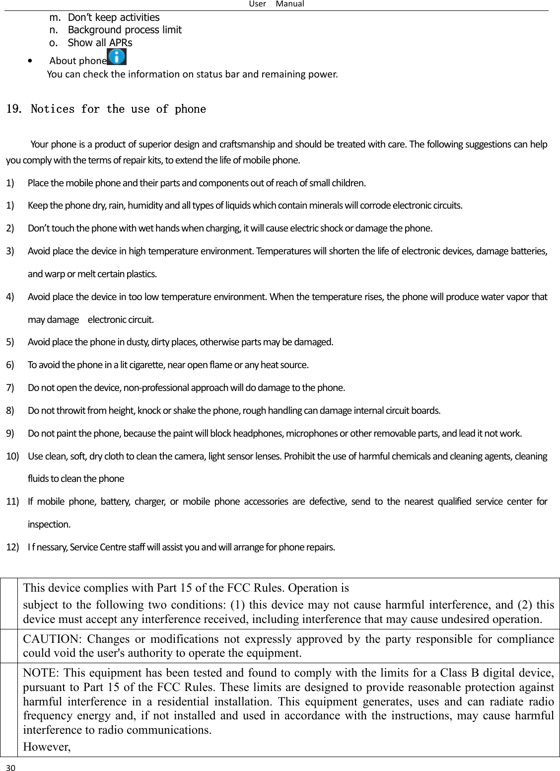 User    Manual 30 m. Don’t keep activities n. Background process limit o. Show all APRs • About phone  You can check the information on status bar and remaining power. 11119999....    Notices for the use of phoneNotices for the use of phoneNotices for the use of phoneNotices for the use of phone Your phone is a product of superior design and craftsmanship and should be treated with care. The following suggestions can help you comply with the terms of repair kits, to extend the life of mobile phone. 1) Place the mobile phone and their parts and components out of reach of small children. 1) Keep the phone dry, rain, humidity and all types of liquids which contain minerals will corrode electronic circuits. 2) Don’t touch the phone with wet hands when charging, it will cause electric shock or damage the phone. 3) Avoid place the device in high temperature environment. Temperatures will shorten the life of electronic devices, damage batteries, and warp or melt certain plastics. 4) Avoid place the device in too low temperature environment. When the temperature rises, the phone will produce water vapor that may damage    electronic circuit. 5) Avoid place the phone in dusty, dirty places, otherwise parts may be damaged. 6) To avoid the phone in a lit cigarette, near open flame or any heat source. 7) Do not open the device, non-professional approach will do damage to the phone. 8) Do not throwit from height, knock or shake the phone, rough handling can damage internal circuit boards. 9) Do not paint the phone, because the paint will block headphones, microphones or other removable parts, and lead it not work. 10) Use clean, soft, dry cloth to clean the camera, light sensor lenses. Prohibit the use of harmful chemicals and cleaning agents, cleaning fluids to clean the phone 11) If  mobile  phone,  battery,  charger,  or  mobile  phone  accessories  are  defective,  send  to  the  nearest  qualified  service  center  for inspection. 12) I f nessary, Service Centre staff will assist you and will arrange for phone repairs.  This device complies with Part 15 of the FCC Rules. Operation is subject to the following  two conditions: (1) this device may not cause harmful interference, and (2) this device must accept any interference received, including interference that may cause undesired operation. CAUTION:  Changes  or  modifications  not  expressly  approved  by  the  party  responsible  for  compliance could void the user&apos;s authority to operate the equipment. NOTE: This equipment has been tested and found to comply with the limits for a Class B digital device, pursuant to Part 15 of the FCC Rules. These limits are designed to provide reasonable protection against harmful  interference  in  a  residential  installation.  This  equipment  generates,  uses  and  can  radiate  radio frequency  energy  and,  if  not  installed  and  used  in accordance with the instructions,  may  cause  harmful interference to radio communications. However,   