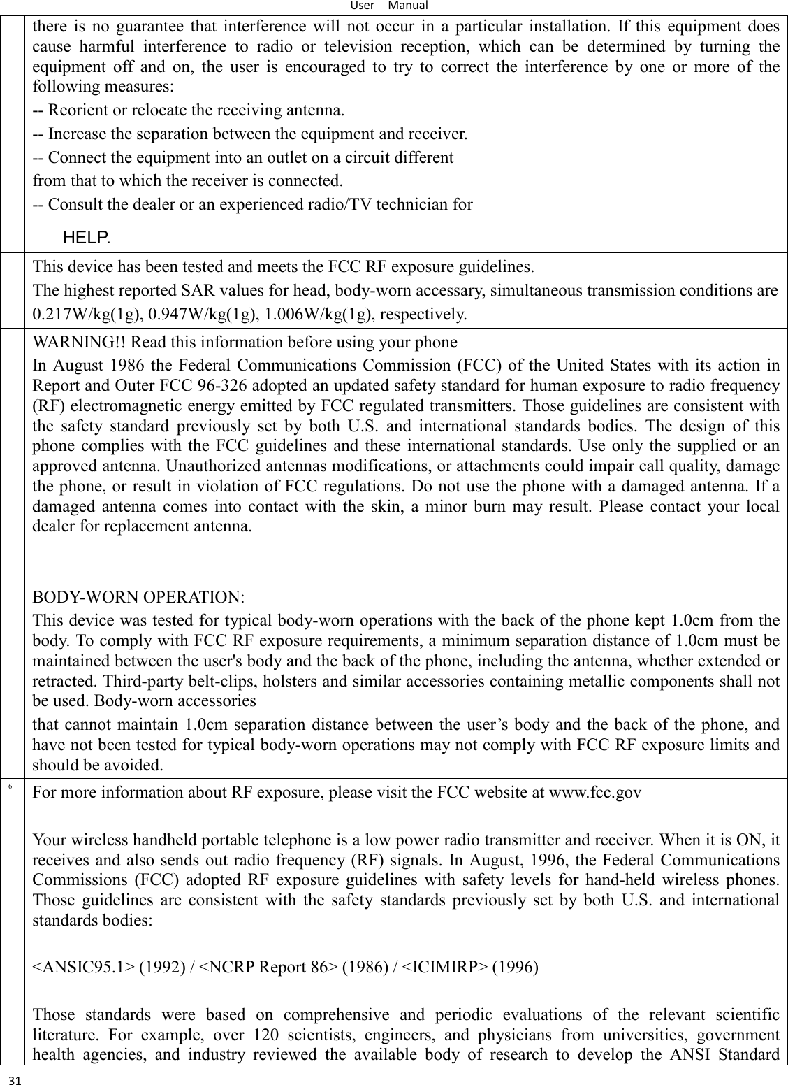 User    Manual 31 there  is  no  guarantee  that  interference  will  not  occur  in  a  particular  installation.  If  this  equipment  does cause  harmful  interference  to  radio  or  television  reception,  which  can  be  determined  by  turning  the equipment  off  and  on,  the  user  is  encouraged  to  try  to  correct  the  interference  by  one  or  more  of  the following measures:   -- Reorient or relocate the receiving antenna.   -- Increase the separation between the equipment and receiver.   -- Connect the equipment into an outlet on a circuit different   from that to which the receiver is connected.   -- Consult the dealer or an experienced radio/TV technician for   HELP.    This device has been tested and meets the FCC RF exposure guidelines. The highest reported SAR values for head, body-worn accessary, simultaneous transmission conditions are 0.217W/kg(1g), 0.947W/kg(1g), 1.006W/kg(1g), respectively. WARNING!! Read this information before using your phone In August 1986  the Federal Communications Commission (FCC)  of the United States with its  action in Report and Outer FCC 96-326 adopted an updated safety standard for human exposure to radio frequency (RF) electromagnetic energy emitted by FCC regulated transmitters. Those guidelines are consistent with the  safety  standard  previously  set  by  both  U.S.  and  international  standards  bodies.  The  design  of  this phone complies with  the FCC guidelines and  these  international standards.  Use only the supplied or an approved antenna. Unauthorized antennas modifications, or attachments could impair call quality, damage the phone, or result in violation of FCC regulations. Do not use the phone with a damaged antenna. If a damaged  antenna  comes  into  contact  with  the  skin,  a  minor  burn  may result.  Please  contact  your  local dealer for replacement antenna.   BODY-WORN OPERATION: This device was tested for typical body-worn operations with the back of the phone kept 1.0cm from the body. To comply with FCC RF exposure requirements, a minimum separation distance of 1.0cm must be maintained between the user&apos;s body and the back of the phone, including the antenna, whether extended or retracted. Third-party belt-clips, holsters and similar accessories containing metallic components shall not be used. Body-worn accessories that cannot maintain 1.0cm separation distance between the user’s  body and the back of the  phone, and have not been tested for typical body-worn operations may not comply with FCC RF exposure limits and should be avoided. 6 For more information about RF exposure, please visit the FCC website at www.fcc.gov  Your wireless handheld portable telephone is a low power radio transmitter and receiver. When it is ON, it receives and also sends out radio frequency (RF) signals. In August, 1996, the Federal Communications Commissions  (FCC)  adopted  RF  exposure  guidelines  with  safety  levels  for  hand-held  wireless  phones. Those  guidelines  are  consistent  with  the  safety  standards  previously  set  by  both  U.S.  and  international standards bodies:  &lt;ANSIC95.1&gt; (1992) / &lt;NCRP Report 86&gt; (1986) / &lt;ICIMIRP&gt; (1996)  Those  standards  were  based  on  comprehensive  and  periodic  evaluations  of  the  relevant  scientific literature.  For  example,  over  120  scientists,  engineers,  and  physicians  from  universities,  government health  agencies,  and  industry  reviewed  the  available  body  of  research  to  develop  the  ANSI  Standard 