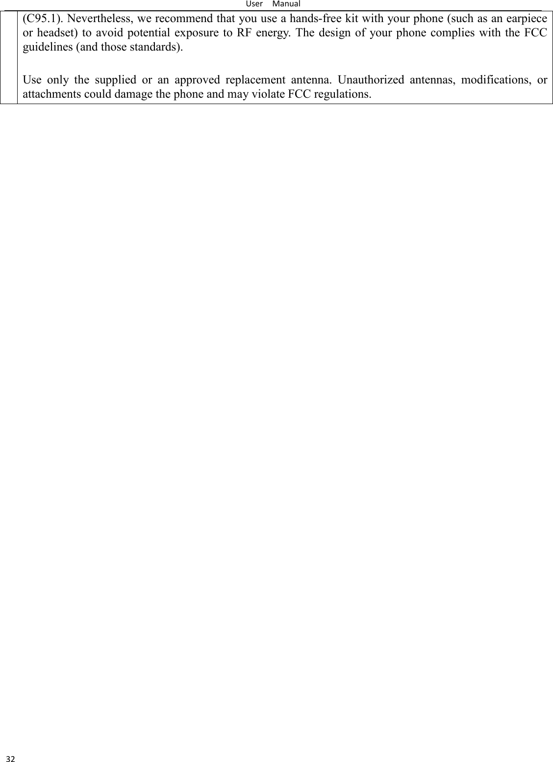 User    Manual 32 (C95.1). Nevertheless, we recommend that you use a hands-free kit with your phone (such as an earpiece or headset) to avoid potential exposure to RF energy. The design of  your phone  complies with the FCC guidelines (and those standards).  Use  only  the  supplied  or  an  approved  replacement  antenna.  Unauthorized  antennas,  modifications,  or attachments could damage the phone and may violate FCC regulations.  