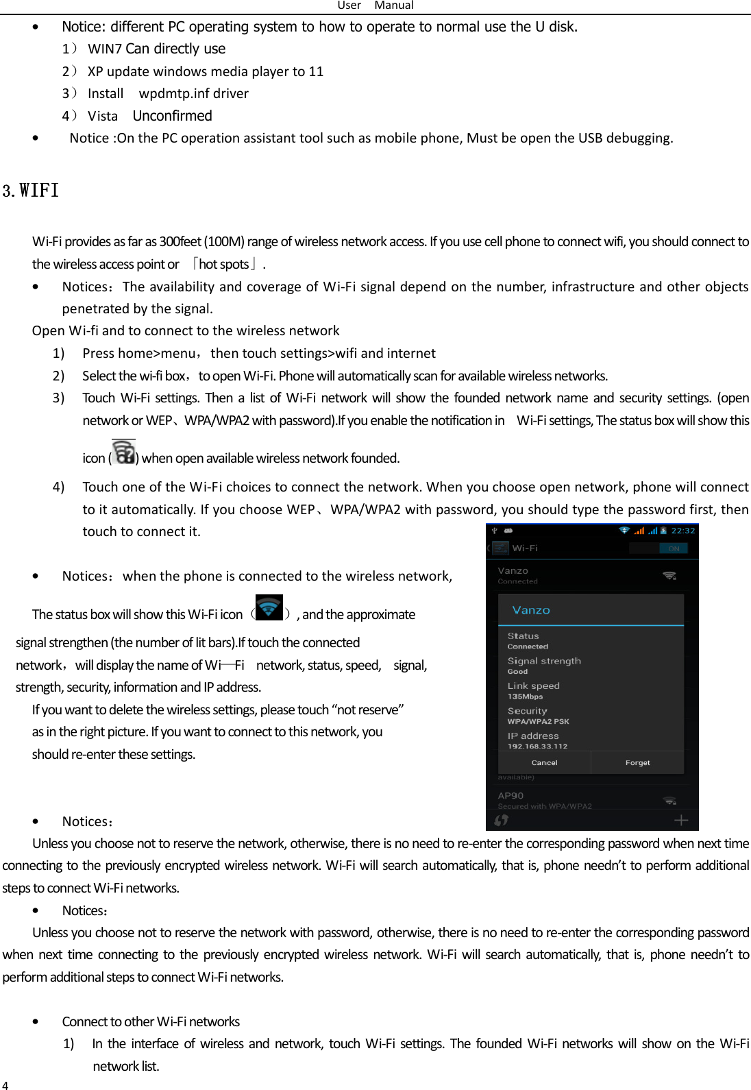 User    Manual 4 • Notice: different PC operating system to how to operate to normal use the U disk. 1） WIN7 Can directly use 2） XP update windows media player to 11 3） Install    wpdmtp.inf driver 4） Vista    Unconfirmed •   Notice :On the PC operation assistant tool such as mobile phone, Must be open the USB debugging. 3.3.3.3.WIFIWIFIWIFIWIFI    Wi-Fi provides as far as 300feet (100M) range of wireless network access. If you use cell phone to connect wifi, you should connect to the wireless access point or  「hot spots」. • Notices：The availability and coverage of Wi-Fi signal depend on the number, infrastructure and other objects penetrated by the signal. Open Wi-fi and to connect to the wireless network 1) Press home&gt;menu，then touch settings&gt;wifi and internet 2) Select the wi-fi box，to open Wi-Fi. Phone will automatically scan for available wireless networks. 3) Touch  Wi-Fi  settings.  Then  a  list  of  Wi-Fi  network  will  show  the  founded  network  name  and  security  settings.  (open network or WEP、WPA/WPA2 with password).If you enable the notification in    Wi-Fi settings, The status box will show this icon ( ) when open available wireless network founded. 4) Touch one of the Wi-Fi choices to connect the network. When you choose open network, phone will connect to it automatically. If you choose WEP、WPA/WPA2 with password, you should type the password first, then touch to connect it.  • Notices：when the phone is connected to the wireless network, The status box will show this Wi-Fi icon（ ）, and the approximate   signal strengthen (the number of lit bars).If touch the connected   network，will display the name of Wi—Fi    network, status, speed,    signal,   strength, security, information and IP address. If you want to delete the wireless settings, please touch “not reserve” as in the right picture. If you want to connect to this network, you should re-enter these settings.   • Notices： Unless you choose not to reserve the network, otherwise, there is no need to re-enter the corresponding password when next time connecting to the previously encrypted wireless network. Wi-Fi will search automatically, that is, phone needn’t to perform additional steps to connect Wi-Fi networks.   • Notices： Unless you choose not to reserve the network with password, otherwise, there is no need to re-enter the corresponding password when  next  time  connecting  to  the  previously  encrypted  wireless  network.  Wi-Fi  will  search  automatically, that  is,  phone  needn’t  to perform additional steps to connect Wi-Fi networks.    • Connect to other Wi-Fi networks 1) In  the  interface  of wireless  and  network, touch  Wi-Fi  settings.  The  founded  Wi-Fi  networks  will  show  on  the Wi-Fi network list. 