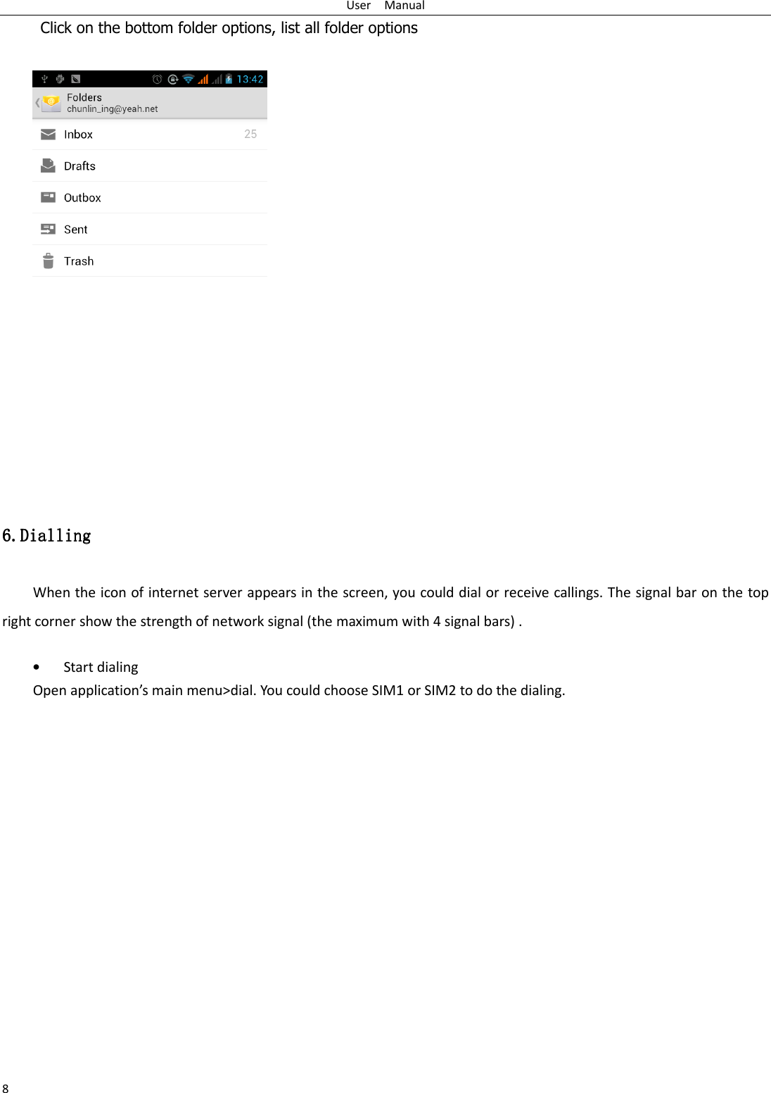 User    Manual 8      Click on the bottom folder options, list all folder options   6.6.6.6.DiallingDiallingDiallingDialling    When the icon of internet server appears in the screen, you could dial or receive callings. The signal bar on the top right corner show the strength of network signal (the maximum with 4 signal bars) .  • Start dialing   Open application’s main menu&gt;dial. You could choose SIM1 or SIM2 to do the dialing.   