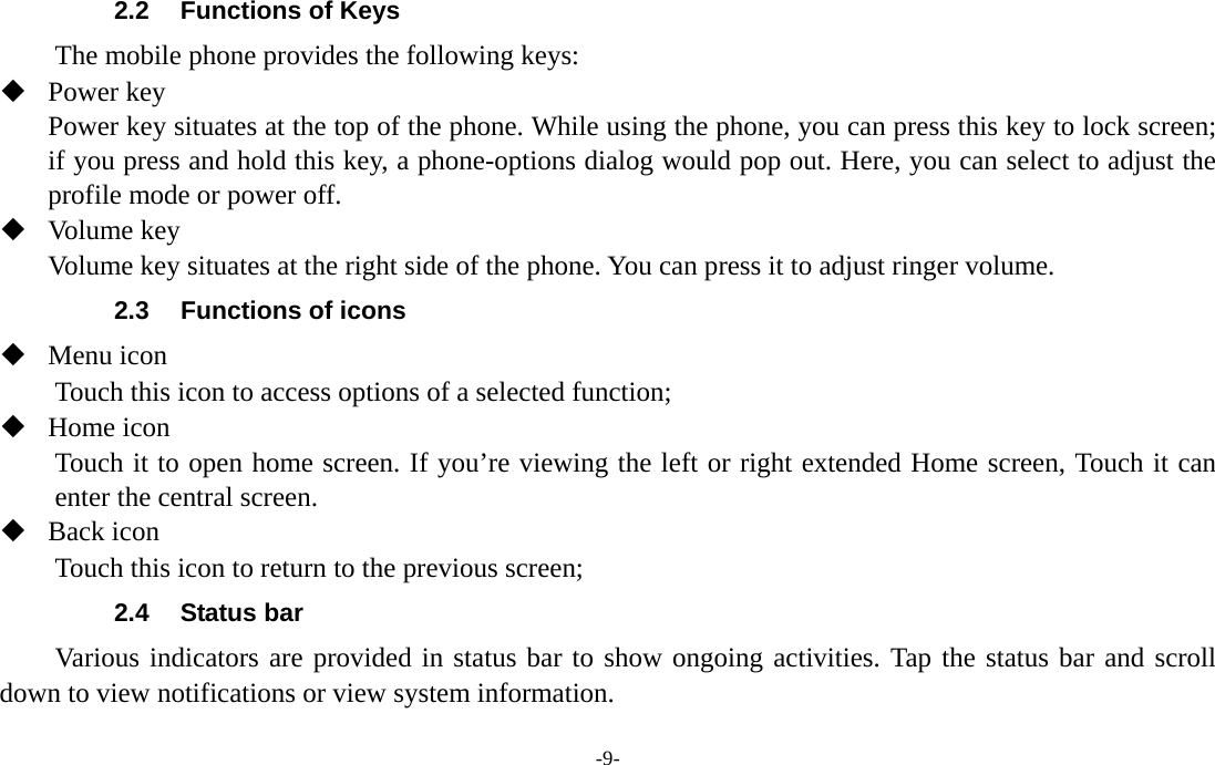  -9- 2.2  Functions of Keys The mobile phone provides the following keys:  Power key Power key situates at the top of the phone. While using the phone, you can press this key to lock screen; if you press and hold this key, a phone-options dialog would pop out. Here, you can select to adjust the profile mode or power off.  Volume key Volume key situates at the right side of the phone. You can press it to adjust ringer volume. 2.3  Functions of icons  Menu icon Touch this icon to access options of a selected function;  Home icon   Touch it to open home screen. If you’re viewing the left or right extended Home screen, Touch it can enter the central screen.  Back icon Touch this icon to return to the previous screen; 2.4 Status bar  Various indicators are provided in status bar to show ongoing activities. Tap the status bar and scroll down to view notifications or view system information. 