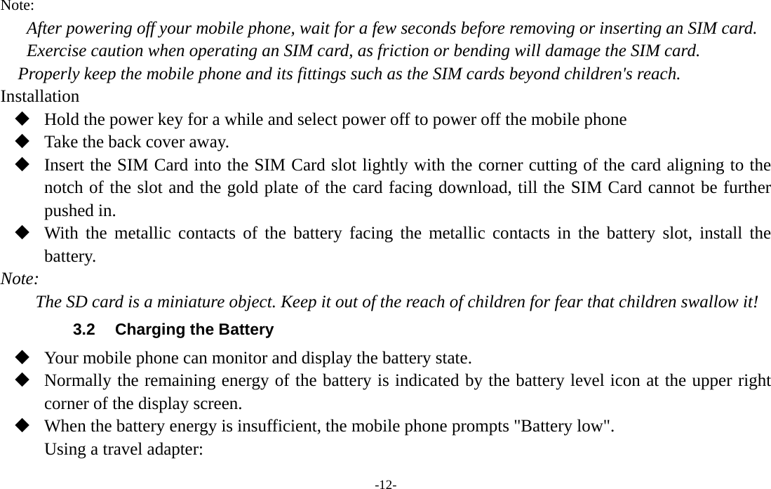  -12- Note: After powering off your mobile phone, wait for a few seconds before removing or inserting an SIM card. Exercise caution when operating an SIM card, as friction or bending will damage the SIM card. Properly keep the mobile phone and its fittings such as the SIM cards beyond children&apos;s reach. Installation  Hold the power key for a while and select power off to power off the mobile phone  Take the back cover away.  Insert the SIM Card into the SIM Card slot lightly with the corner cutting of the card aligning to the notch of the slot and the gold plate of the card facing download, till the SIM Card cannot be further pushed in.  With the metallic contacts of the battery facing the metallic contacts in the battery slot, install the battery. Note: The SD card is a miniature object. Keep it out of the reach of children for fear that children swallow it! 3.2  Charging the Battery  Your mobile phone can monitor and display the battery state.  Normally the remaining energy of the battery is indicated by the battery level icon at the upper right corner of the display screen.  When the battery energy is insufficient, the mobile phone prompts &quot;Battery low&quot;.   Using a travel adapter: 