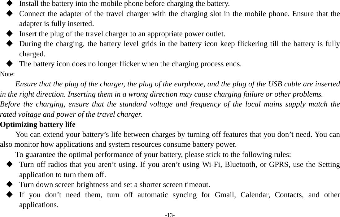  -13-  Install the battery into the mobile phone before charging the battery.  Connect the adapter of the travel charger with the charging slot in the mobile phone. Ensure that the adapter is fully inserted.  Insert the plug of the travel charger to an appropriate power outlet.  During the charging, the battery level grids in the battery icon keep flickering till the battery is fully charged.  The battery icon does no longer flicker when the charging process ends. Note: Ensure that the plug of the charger, the plug of the earphone, and the plug of the USB cable are inserted in the right direction. Inserting them in a wrong direction may cause charging failure or other problems. Before the charging, ensure that the standard voltage and frequency of the local mains supply match the rated voltage and power of the travel charger. Optimizing battery life You can extend your battery’s life between charges by turning off features that you don’t need. You can also monitor how applications and system resources consume battery power.   To guarantee the optimal performance of your battery, please stick to the following rules:  Turn off radios that you aren’t using. If you aren’t using Wi-Fi, Bluetooth, or GPRS, use the Setting application to turn them off.  Turn down screen brightness and set a shorter screen timeout.  If you don’t need them, turn off automatic syncing for Gmail, Calendar, Contacts, and other applications. 