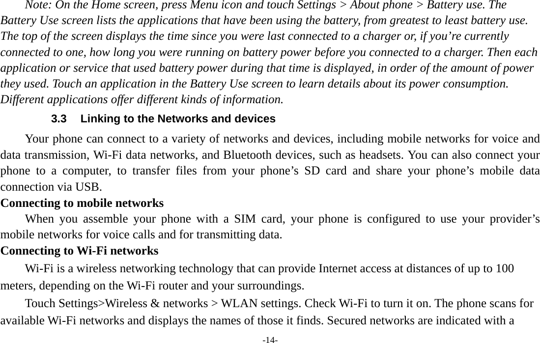 -14- Note: On the Home screen, press Menu icon and touch Settings &gt; About phone &gt; Battery use. The Battery Use screen lists the applications that have been using the battery, from greatest to least battery use. The top of the screen displays the time since you were last connected to a charger or, if you’re currently connected to one, how long you were running on battery power before you connected to a charger. Then each application or service that used battery power during that time is displayed, in order of the amount of power they used. Touch an application in the Battery Use screen to learn details about its power consumption. Different applications offer different kinds of information.   3.3  Linking to the Networks and devices Your phone can connect to a variety of networks and devices, including mobile networks for voice and data transmission, Wi-Fi data networks, and Bluetooth devices, such as headsets. You can also connect your phone to a computer, to transfer files from your phone’s SD card and share your phone’s mobile data connection via USB. Connecting to mobile networks     When you assemble your phone with a SIM card, your phone is configured to use your provider’s mobile networks for voice calls and for transmitting data.   Connecting to Wi-Fi networks Wi-Fi is a wireless networking technology that can provide Internet access at distances of up to 100 meters, depending on the Wi-Fi router and your surroundings.   Touch Settings&gt;Wireless &amp; networks &gt; WLAN settings. Check Wi-Fi to turn it on. The phone scans for available Wi-Fi networks and displays the names of those it finds. Secured networks are indicated with a 