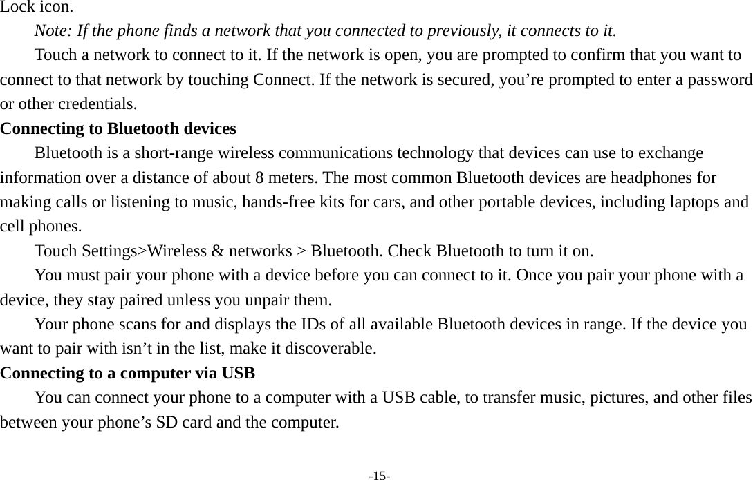  -15- Lock icon.   Note: If the phone finds a network that you connected to previously, it connects to it. Touch a network to connect to it. If the network is open, you are prompted to confirm that you want to connect to that network by touching Connect. If the network is secured, you’re prompted to enter a password or other credentials. Connecting to Bluetooth devices Bluetooth is a short-range wireless communications technology that devices can use to exchange information over a distance of about 8 meters. The most common Bluetooth devices are headphones for making calls or listening to music, hands-free kits for cars, and other portable devices, including laptops and cell phones.       Touch Settings&gt;Wireless &amp; networks &gt; Bluetooth. Check Bluetooth to turn it on.         You must pair your phone with a device before you can connect to it. Once you pair your phone with a device, they stay paired unless you unpair them.         Your phone scans for and displays the IDs of all available Bluetooth devices in range. If the device you want to pair with isn’t in the list, make it discoverable.   Connecting to a computer via USB You can connect your phone to a computer with a USB cable, to transfer music, pictures, and other files between your phone’s SD card and the computer. 