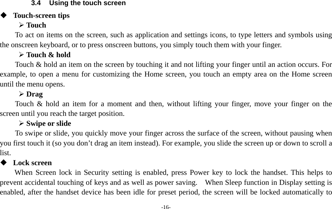  -16- 3.4  Using the touch screen  Touch-screen tips   ¾ Touch To act on items on the screen, such as application and settings icons, to type letters and symbols using the onscreen keyboard, or to press onscreen buttons, you simply touch them with your finger. ¾ Touch &amp; hold   Touch &amp; hold an item on the screen by touching it and not lifting your finger until an action occurs. For example, to open a menu for customizing the Home screen, you touch an empty area on the Home screen until the menu opens.     ¾ Drag  Touch &amp; hold an item for a moment and then, without lifting your finger, move your finger on the screen until you reach the target position.   ¾ Swipe or slide   To swipe or slide, you quickly move your finger across the surface of the screen, without pausing when you first touch it (so you don’t drag an item instead). For example, you slide the screen up or down to scroll a list.  Lock screen   When Screen lock in Security setting is enabled, press Power key to lock the handset. This helps to prevent accidental touching of keys and as well as power saving.  When Sleep function in Display setting is enabled, after the handset device has been idle for preset period, the screen will be locked automatically to 