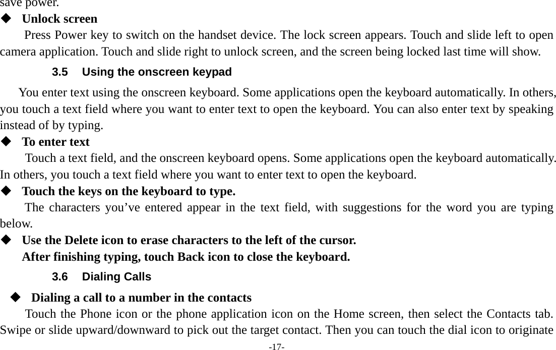  -17- save power.    Unlock screen   Press Power key to switch on the handset device. The lock screen appears. Touch and slide left to open camera application. Touch and slide right to unlock screen, and the screen being locked last time will show.   3.5  Using the onscreen keypad You enter text using the onscreen keyboard. Some applications open the keyboard automatically. In others, you touch a text field where you want to enter text to open the keyboard. You can also enter text by speaking instead of by typing.    To enter text Touch a text field, and the onscreen keyboard opens. Some applications open the keyboard automatically. In others, you touch a text field where you want to enter text to open the keyboard.  Touch the keys on the keyboard to type. The characters you’ve entered appear in the text field, with suggestions for the word you are typing below.   Use the Delete icon to erase characters to the left of the cursor. After finishing typing, touch Back icon to close the keyboard. 3.6 Dialing Calls  Dialing a call to a number in the contacts Touch the Phone icon or the phone application icon on the Home screen, then select the Contacts tab. Swipe or slide upward/downward to pick out the target contact. Then you can touch the dial icon to originate 